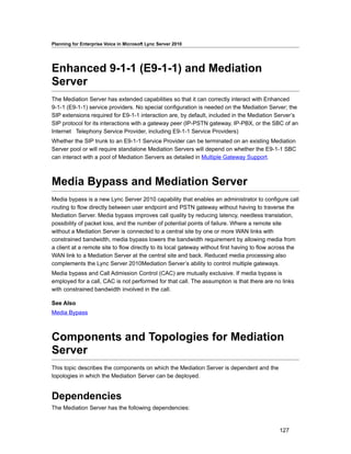 Planning for Enterprise Voice in Microsoft Lync Server 2010




Enhanced 9-1-1 (E9-1-1) and Mediation
Server
The Mediation Server has extended capabilities so that it can correctly interact with Enhanced
9-1-1 (E9-1-1) service providers. No special configuration is needed on the Mediation Server; the
SIP extensions required for E9-1-1 interaction are, by default, included in the Mediation Server’s
SIP protocol for its interactions with a gateway peer (IP-PSTN gateway, IP-PBX, or the SBC of an
Internet Telephony Service Provider, including E9-1-1 Service Providers)
Whether the SIP trunk to an E9-1-1 Service Provider can be terminated on an existing Mediation
Server pool or will require standalone Mediation Servers will depend on whether the E9-1-1 SBC
can interact with a pool of Mediation Servers as detailed in Multiple Gateway Support.



Media Bypass and Mediation Server
Media bypass is a new Lync Server 2010 capability that enables an administrator to configure call
routing to flow directly between user endpoint and PSTN gateway without having to traverse the
Mediation Server. Media bypass improves call quality by reducing latency, needless translation,
possibility of packet loss, and the number of potential points of failure. Where a remote site
without a Mediation Server is connected to a central site by one or more WAN links with
constrained bandwidth, media bypass lowers the bandwidth requirement by allowing media from
a client at a remote site to flow directly to its local gateway without first having to flow across the
WAN link to a Mediation Server at the central site and back. Reduced media processing also
complements the Lync Server 2010Mediation Server’s ability to control multiple gateways.
Media bypass and Call Admission Control (CAC) are mutually exclusive. If media bypass is
employed for a call, CAC is not performed for that call. The assumption is that there are no links
with constrained bandwidth involved in the call.

See Also
Media Bypass



Components and Topologies for Mediation
Server
This topic describes the components on which the Mediation Server is dependent and the
topologies in which the Mediation Server can be deployed.


Dependencies
The Mediation Server has the following dependencies:


                                                                                               127
 