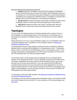 Planning for Enterprise Voice in Microsoft Lync Server 2010
         • Registrar. Required. The Registrar is the next hop for signaling in the Mediation
         Server’s interactions with the Lync Server 2010 network. Note that Mediation Server can
         be collocated on a Front End Server along with the Registrar, as well as being installed in
         a standalone pool consisting only of Mediation Servers. The Registrar is collocated with a
         Mediation Server and PSTN Gateway on a Survivable Branch Appliance.
         • Monitoring Server. Optional but highly recommended. The Monitoring Server allows
         the Mediation Server to record quality metrics associated with its media sessions.
         • Edge Server. Required for external user support. The Edge Server allows the
         Mediation Server to interact with users who are located behind a NAT or firewall.


Topologies
The Lync Server 2010 Mediation Server is by default collocated with an instance of the Lync
Server Registrar on a Standard Edition Server, a Front End Server in an Enterprise pool, or
Survivable Branch Appliance. All Mediation Servers in an Enterprise pool must be configured
identically.
Where performance is an issue, it may be preferable to deploy one or more Mediation Servers in
a dedicated standalone pool. For guidelines on which topology to deploy, see Deployment
Guidelines for Mediation Server.
The following figure shows a simple topology consisting of two sites connected by a WAN link.
Mediation Server is collocated with the Registrar on an Enterprise pool at Site 1. The Mediation
Servers at Site 1 controls both the IP-PSTN gateway at Site 1 and the gateway at Site 2. In this
topology, media bypass is enabled globally to use site and region information, and the trunks to
each PSTN Gateway (GW1 and GW2) have bypass enabled.


The next figure shows a simple topology where the Mediation Server is collocated with the
Registrar on an Enterprise pool at Site 1 and has a Direct SIP connection to the IP-PBX at Site 1.
In this figure, the Mediation Server also controls an IP-PSTN gateway at Site 2. Assume that
Microsoft Lync 2010 users exist at both Sites 1 and 2. Also assume that the IP-PBX has an
associated media processor that must be traversed by all media originating from Lync Server
endpoints before being sent to media endpoints controlled by the IP-PBX. In this topology, media
bypass is enabled globally to use site and region information, and the trunks to the PBX and IP-
PSTN gateway have media bypass enabled.


For information on planning for PBX topologies, see Deployment Guidelines for Mediation Server
and Direct SIP Deployment Options.
The last figure in this topic shows a topology where the Mediation Server is connected to the SBC
of an Internet Telephony Service Provider. For more information on SIP trunking topologies, see
SIP Trunks.




                                                                                             128
 