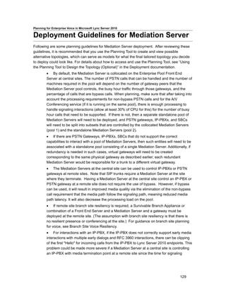 Planning for Enterprise Voice in Microsoft Lync Server 2010

Deployment Guidelines for Mediation Server
Following are some planning guidelines for Mediation Server deployment. After reviewing these
guidelines, it is recommended that you use the Planning Tool to create and view possible
alternative topologies, which can serve as models for what the final tailored topology you decide
to deploy could look like. For details about how to access and use the Planning Tool, see “Using
the Planning Tool to Design the Topology (Optional)” in the Deployment documentation.
         • By default, the Mediation Server is collocated on the Enterprise Pool Front End
         Server at central sites. The number of PSTN calls that can be handled and the number of
         machines required in the pool will depend on the number of gateway peers that the
         Mediation Server pool controls, the busy hour traffic through those gateways, and the
         percentage of calls that are bypass calls. When planning, make sure that after taking into
         account the processing requirements for non-bypass PSTN calls and for the A/V
         Conferencing service (if it is running on the same pool), there is enough processing to
         handle signaling interactions (allow at least 30% of CPU for this) for the number of busy
         hour calls that need to be supported. If there is not, then a separate standalone pool of
         Mediation Servers will need to be deployed, and PSTN gateways, IP-PBXs, and SBCs
         will need to be split into subsets that are controlled by the collocated Mediation Servers
         (pool 1) and the standalone Mediation Servers (pool 2).
         • If there are PSTN Gateways, IP-PBXs, SBCs that do not support the correct
         capabilities to interact with a pool of Mediation Servers, then such entities will need to be
         associated with a standalone pool consisting of a single Mediation Server. Additionally, if
         redundancy is needed in such cases, virtual gateways will need to be created
         corresponding to the same physical gateway as described earlier; each redundant
         Mediation Server would be responsible for a trunk to a different virtual gateway.
         • The Mediation Servers at the central site can be used to control IP-PBXs or PSTN
         gateways at remote sites. Note that SIP trunks require a Mediation Server at the site
         where they terminate. Having a Mediation Server at the central site control an IP-PBX or
         PSTN gateway at a remote site does not require the use of bypass. However, if bypass
         can be used, it will result in improved media quality via the elimination of the non-bypass
         call requirement that the media path follow the signaling path, meaning reduced media
         path latency. It will also decrease the processing load on the pool.
         • If remote site branch site resiliency is required, a Survivable Branch Appliance or
         combination of a Front End Server and a Mediation Server and a gateway must be
         deployed at the remote site. (The assumption with branch site resiliency is that there is
         no resilient presence or conferencing at the site.) For guidance on branch site planning
         for voice, see Branch Site Voice Resiliency.
         • For interactions with an IP-PBX, if the IP-PBX does not correctly support early media
         interactions with multiple early dialogs and RFC 3960 interactions, there can be clipping
         of the first "Hello" for incoming calls from the IP-PBX to Lync Server 2010 endpoints. This
         problem could be made more severe if a Mediation Server at a central site is controlling
         an IP-PBX with media termination point at a remote site since the time for signaling




                                                                                              129
 