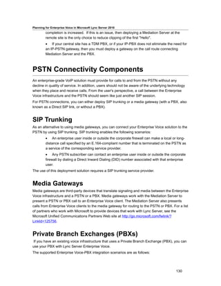 Planning for Enterprise Voice in Microsoft Lync Server 2010
         completion is increased. If this is an issue, then deploying a Mediation Server at the
         remote site is the only choice to reduce clipping of the first "Hello".
         • If your central site has a TDM PBX, or if your IP-PBX does not eliminate the need for
         an IP-PSTN gateway, then you must deploy a gateway on the call route connecting
         Mediation Server and the PBX.



PSTN Connectivity Components
An enterprise-grade VoIP solution must provide for calls to and from the PSTN without any
decline in quality of service. In addition, users should not be aware of the underlying technology
when they place and receive calls. From the user's perspective, a call between the Enterprise
Voice infrastructure and the PSTN should seem like just another SIP session.
For PSTN connections, you can either deploy SIP trunking or a media gateway (with a PBX, also
known as a Direct SIP link, or without a PBX).


SIP Trunking
As an alternative to using media gateways, you can connect your Enterprise Voice solution to the
PSTN by using SIP trunking. SIP trunking enables the following scenarios:
         • An enterprise user inside or outside the corporate firewall can make a local or long-
         distance call specified by an E.164-compliant number that is terminated on the PSTN as
         a service of the corresponding service provider.
         • Any PSTN subscriber can contact an enterprise user inside or outside the corporate
         firewall by dialing a Direct Inward Dialing (DID) number associated with that enterprise
         user.
The use of this deployment solution requires a SIP trunking service provider.


Media Gateways
Media gateways are third-party devices that translate signaling and media between the Enterprise
Voice infrastructure and a PSTN or a PBX. Media gateways work with the Mediation Server to
present a PSTN or PBX call to an Enterprise Voice client. The Mediation Server also presents
calls from Enterprise Voice clients to the media gateway for routing to the PSTN or PBX. For a list
of partners who work with Microsoft to provide devices that work with Lync Server, see the
Microsoft Unified Communications Partners Web site at http://go.microsoft.com/fwlink/?
LinkId=125756.


Private Branch Exchanges (PBXs)
If you have an existing voice infrastructure that uses a Private Branch Exchange (PBX), you can
use your PBX with Lync Server Enterprise Voice.
The supported Enterprise Voice-PBX integration scenarios are as follows:




                                                                                            130
 