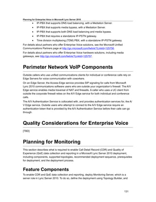 Planning for Enterprise Voice in Microsoft Lync Server 2010
         •    IP-PBX that supports DNS load balancing, with a Mediation Server.
         •    IP-PBX that supports media bypass, with a Mediation Server.
         •    IP-PBX that supports both DNS load balancing and media bypass.
         •    IP-PBX that requires a standalone IP-PSTN gateway.
         •    Time division multiplexing (TDM) PBX, with a standalone IP-PSTN gateway.
For details about partners who offer Enterprise Voice solutions, see the Microsoft Unified
Communications Partners page at http://go.microsoft.com/fwlink/?LinkId=125756.
For details about partners who offer Enterprise Voice hardware solutions, including media
gateways, see http://go.microsoft.com/fwlink/?LinkId=125757.



Perimeter Network VoIP Components
Outside callers who use unified communications clients for individual or conference calls rely on
Edge Servers for voice communication with coworkers.
On an Edge Server, the Access Edge service provides SIP signaling for calls from Microsoft
Lync 2010 communications software users who are outside your organization’s firewall. The A/V
Edge service enables media traversal of NAT and firewalls. A caller who uses a UC client from
outside the corporate firewall relies on the A/V Edge service for both individual and conference
calls.
The A/V Authentication Service is collocated with, and provides authentication services for, the A/
V Edge service. Outside users who attempt to connect to the A/V Edge service require an
authentication token that is provided by the A/V Authentication Service before their calls can go
through.



Quality Considerations for Enterprise Voice
[TBD]



Planning for Monitoring
This section describes what is required to enable Call Detail Record (CDR) and Quality of
Experience (QoE) data collection and reporting in a Microsoft Lync Server 2010 deployment,
including components, supported topologies, recommended deployment sequence, prerequisites
for deployment, and the deployment process.


Feature Components
To enable CDR and QoE data collection and reporting, deploy Monitoring Server, which is a
server role in Lync Server 2010. To do so, define the deployment using Topology Builder, and




                                                                                             131
 
