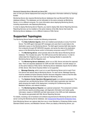 Planning for Enterprise Voice in Microsoft Lync Server 2010
then run the Lync Server deployment tool using the configuration information defined by Topology
Builder.
Monitoring Server also requires Monitoring Server databases that use Microsoft SQL Server
database software. The databases can be collocated on the same computer as Monitoring
Server, or on a different computer. For more information about deploying Monitoring Server,
including requirements, see Deploying Monitoring.
In order to deploy Monitoring Server Reports, you need to deploy SQL Server Reporting Services.
Reporting Services can be installed on the same instance of the SQL Server that hosts the
Monitoring Server database, or on a different instance of SQL Server.


Supported Topologies
The Monitoring Server feature includes the following components:
         • The Data Collection Agents, which are installed automatically on every Front End
         Server. The CDR agent intercepts SIP messages and uses them to send data to the
         destination queue on the Monitoring Server. The QoE agent receives QoE data reports
         from endpoints through SIP SERVICE requests, and sends the data to the destination
         queue on the Monitoring Server and/or to third-party consumers using HTTP POST.
         • The Monitoring Server, which persists data to the SQL Server Monitoring Server
         database. This includes two parts: The CDR service and the QoE service. In order to
         collect data from Registrar pool, you must use Topology Builder to associate the
         Monitoring Server with the Registrar pool.
         • The Monitoring Server databases, which run on SQL Server and store the captured
         data. There are separate databases for CDR and QoE information, but both always run
         on the same instance of SQL Server. Monitoring Server databases require the full edition
         of SQL Server; SQL Server Express Edition is not supported.
         • Message Queuing, which must run on each Monitoring Server and on each Front
         End Server that reports data to Monitoring Server. For each server, Message Queuing
         must be installed as Active Directory Domain Services integration mode so that the data
         can be delivered from Data Collection Agents to Monitoring Server.
         • The Systems Center Operation Management pack is an optional component. This
         component can use Monitoring Server CDR and QoE data to generate near real-time
         alerts showing the health of the deployment, including A/V Conferencing Server,
         Mediation Servers, and network locations.
         • The Monitoring Server Reports is an optional component. This component contains
         out-of-the-box reports providing usage, call diagnostic information and media quality
         information, based on CDR/CER and QoE data stored in the CDR and QoE databases.
         The reports are generated with SQL Server Reporting Services.
For details, including a list of hardware and software requirements for Monitoring Server and the
server running the Monitoring Server database, see Components Required for Enterprise Voice.
Each Monitoring Server can capture data from one or more Standard or Enterprise Edition pools,
Standard Edition servers, and Mediation Servers. When you deploy a Monitoring Server, you




                                                                                          132
 