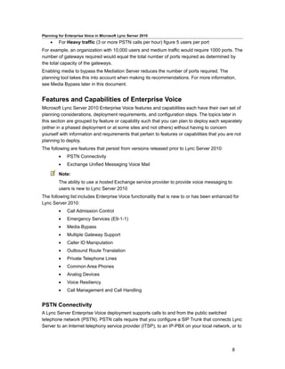 Planning for Enterprise Voice in Microsoft Lync Server 2010
    •    For Heavy traffic (3 or more PSTN calls per hour) figure 5 users per port
For example, an organization with 10,000 users and medium traffic would require 1000 ports. The
number of gateways required would equal the total number of ports required as determined by
the total capacity of the gateways.
Enabling media to bypass the Mediation Server reduces the number of ports required. The
planning tool takes this into account when making its recommendations. For more information,
see Media Bypass later in this document.


Features and Capabilities of Enterprise Voice
Microsoft Lync Server 2010 Enterprise Voice features and capabilities each have their own set of
planning considerations, deployment requirements, and configuration steps. The topics later in
this section are grouped by feature or capability such that you can plan to deploy each separately
(either in a phased deployment or at some sites and not others) without having to concern
yourself with information and requirements that pertain to features or capabilities that you are not
planning to deploy.
The following are features that persist from versions released prior to Lync Server 2010:
         •    PSTN Connectivity
         •    Exchange Unified Messaging Voice Mail

         Note:
         The ability to use a hosted Exchange service provider to provide voice messaging to
         users is new to Lync Server 2010
The following list includes Enterprise Voice functionality that is new to or has been enhanced for
Lync Server 2010:
         •    Call Admission Control
         •    Emergency Services (E9-1-1)
         •    Media Bypass
         •    Multiple Gateway Support
         •    Caller ID Manipulation
         •    Outbound Route Translation
         •    Private Telephone Lines
         •    Common Area Phones
         •    Analog Devices
         •    Voice Resiliency
         •    Call Management and Call Handling


PSTN Connectivity
A Lync Server Enterprise Voice deployment supports calls to and from the public switched
telephone network (PSTN). PSTN calls require that you configure a SIP Trunk that connects Lync
Server to an Internet telephony service provider (ITSP), to an IP-PBX on your local network, or to




                                                                                               8
 