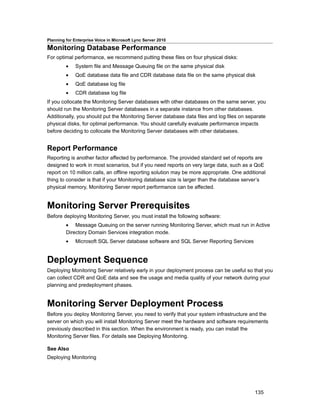 Planning for Enterprise Voice in Microsoft Lync Server 2010

Monitoring Database Performance
For optimal performance, we recommend putting these files on four physical disks:
         •    System file and Message Queuing file on the same physical disk
         •    QoE database data file and CDR database data file on the same physical disk
         •    QoE database log file
         •    CDR database log file
If you collocate the Monitoring Server databases with other databases on the same server, you
should run the Monitoring Server databases in a separate instance from other databases.
Additionally, you should put the Monitoring Server database data files and log files on separate
physical disks, for optimal performance. You should carefully evaluate performance impacts
before deciding to collocate the Monitoring Server databases with other databases.


Report Performance
Reporting is another factor affected by performance. The provided standard set of reports are
designed to work in most scenarios, but if you need reports on very large data, such as a QoE
report on 10 million calls, an offline reporting solution may be more appropriate. One additional
thing to consider is that if your Monitoring database size is larger than the database server’s
physical memory, Monitoring Server report performance can be affected.


Monitoring Server Prerequisites
Before deploying Monitoring Server, you must install the following software:
         • Message Queuing on the server running Monitoring Server, which must run in Active
         Directory Domain Services integration mode.
         •    Microsoft SQL Server database software and SQL Server Reporting Services


Deployment Sequence
Deploying Monitoring Server relatively early in your deployment process can be useful so that you
can collect CDR and QoE data and see the usage and media quality of your network during your
planning and predeployment phases.


Monitoring Server Deployment Process
Before you deploy Monitoring Server, you need to verify that your system infrastructure and the
server on which you will install Monitoring Server meet the hardware and software requirements
previously described in this section. When the environment is ready, you can install the
Monitoring Server files. For details see Deploying Monitoring.

See Also
Deploying Monitoring




                                                                                            135
 