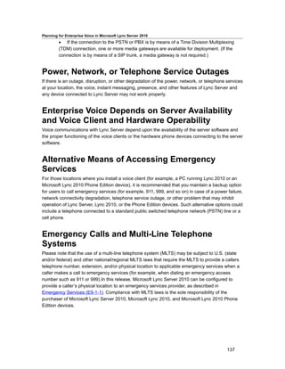 Planning for Enterprise Voice in Microsoft Lync Server 2010
         • If the connection to the PSTN or PBX is by means of a Time Division Multiplexing
         (TDM) connection, one or more media gateways are available for deployment. (If the
         connection is by means of a SIP trunk, a media gateway is not required.)


Power, Network, or Telephone Service Outages
If there is an outage, disruption, or other degradation of the power, network, or telephone services
at your location, the voice, instant messaging, presence, and other features of Lync Server and
any device connected to Lync Server may not work properly.


Enterprise Voice Depends on Server Availability
and Voice Client and Hardware Operability
Voice communications with Lync Server depend upon the availability of the server software and
the proper functioning of the voice clients or the hardware phone devices connecting to the server
software.


Alternative Means of Accessing Emergency
Services
For those locations where you install a voice client (for example, a PC running Lync 2010 or an
Microsoft Lync 2010 Phone Edition device), it is recommended that you maintain a backup option
for users to call emergency services (for example, 911, 999, and so on) in case of a power failure,
network connectivity degradation, telephone service outage, or other problem that may inhibit
operation of Lync Server, Lync 2010, or the Phone Edition devices. Such alternative options could
include a telephone connected to a standard public switched telephone network (PSTN) line or a
cell phone.


Emergency Calls and Multi-Line Telephone
Systems
Please note that the use of a multi-line telephone system (MLTS) may be subject to U.S. (state
and/or federal) and other national/regional MLTS laws that require the MLTS to provide a callers
telephone number, extension, and/or physical location to applicable emergency services when a
caller makes a call to emergency services (for example, when dialing an emergency access
number such as 911 or 999).In this release, Microsoft Lync Server 2010 can be configured to
provide a caller’s physical location to an emergency services provider, as described in
Emergency Services (E9-1-1). Compliance with MLTS laws is the sole responsibility of the
purchaser of Microsoft Lync Server 2010, Microsoft Lync 2010, and Microsoft Lync 2010 Phone
Edition devices.




                                                                                            137
 