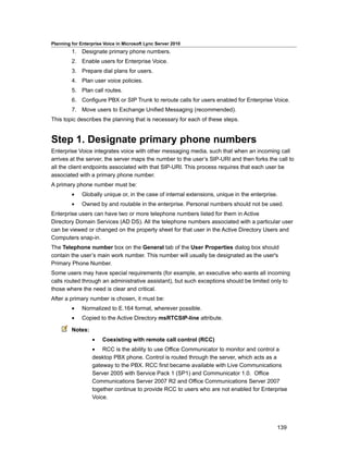 Planning for Enterprise Voice in Microsoft Lync Server 2010
         1. Designate primary phone numbers.
         2. Enable users for Enterprise Voice.
         3. Prepare dial plans for users.
         4. Plan user voice policies.
         5. Plan call routes.
         6. Configure PBX or SIP Trunk to reroute calls for users enabled for Enterprise Voice.
         7. Move users to Exchange Unified Messaging (recommended).
This topic describes the planning that is necessary for each of these steps.


Step 1. Designate primary phone numbers
Enterprise Voice integrates voice with other messaging media, such that when an incoming call
arrives at the server, the server maps the number to the user’s SIP-URI and then forks the call to
all the client endpoints associated with that SIP-URI. This process requires that each user be
associated with a primary phone number.
A primary phone number must be:
         •    Globally unique or, in the case of internal extensions, unique in the enterprise.
         •    Owned by and routable in the enterprise. Personal numbers should not be used.
Enterprise users can have two or more telephone numbers listed for them in Active
Directory Domain Services (AD DS). All the telephone numbers associated with a particular user
can be viewed or changed on the property sheet for that user in the Active Directory Users and
Computers snap-in.
The Telephone number box on the General tab of the User Properties dialog box should
contain the user’s main work number. This number will usually be designated as the user's
Primary Phone Number.
Some users may have special requirements (for example, an executive who wants all incoming
calls routed through an administrative assistant), but such exceptions should be limited only to
those where the need is clear and critical.
After a primary number is chosen, it must be:
         •    Normalized to E.164 format, wherever possible.
         •    Copied to the Active Directory msRTCSIP-line attribute.

         Notes:
                  •    Coexisting with remote call control (RCC)
                  • RCC is the ability to use Office Communicator to monitor and control a
                  desktop PBX phone. Control is routed through the server, which acts as a
                  gateway to the PBX. RCC first became available with Live Communications
                  Server 2005 with Service Pack 1 (SP1) and Communicator 1.0. Office
                  Communications Server 2007 R2 and Office Communications Server 2007
                  together continue to provide RCC to users who are not enabled for Enterprise
                  Voice.




                                                                                              139
 
