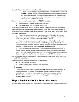 Planning for Enterprise Voice in Microsoft Lync Server 2010
                  • If you have enabled RCC in your organization, you know that RCC also uses
                  the msRTCSIP-line attribute to designate the primary phone number for users. If
                  your organization will have some users enabled for Enterprise Voice and others,
                  perhaps most, still connected to a PBX, you may be concerned about whether
                  Enterprise Voice and RCC can coexist.
There are three methods for populating the msRTCSIP-line attribute:
         •    Microsoft Identity Integration Server (recommended)
         •    The Users page in the Lync Server Control Panel
Where many phone numbers must be processed, a script is the obvious choice. Depending on
how your organization represents telephone numbers in Active Directory Domain Services, the
script may have to normalize primary phone numbers to E.164 format before copying them to the
msRTCSIP-line attribute.
         • If your organization maintains all telephone numbers in Active Directory Domain
         Services in a single format, and if that format is E.164, your script only needs to write
         each Primary Telephone Number to the msRTCSIP-line attribute.
         • If your organization maintains all telephone numbers in Active Directory Domain
         Services in a single format, but that format is not E.164, your script should define an
         appropriate normalization rule to convert Primary Telephone Numbers from their existing
         format to E.164 before writing them to the msRTCSIP-line attribute.
         • If your organization does not enforce a standard format for telephone numbers in
         Active Directory Domain Services, your script should define appropriate normalization
         rules to convert Primary Phone Numbers from their various formats to E.164 compliance
         before writing the Primary Telephone Numbers to the msRTCSIP-line attribute.
Your script will also have to insert the prefix Tel: before each primary number before writing it to
the msRTCSIP-line attribute.
The expected format of the number specified in this attribute is:
         •    Tel:+14255550100;ext=50100.
         •    Tel:5550100 (for unique enterprise wide extensions)

         Important:
         The normalization performed by the Address Book Service (ABS) does not replace or
         otherwise eliminate the need to normalize each user's primary phone number in
         Active Directory Domain Services because ABS does not have access to Active
         Directory Domain Services and therefore cannot copy primary numbers to the
         msRTCSIP-line attribute.


Step 2. Enable users for Enterprise Voice
Other than identifying which users are to be enabled, no special planning is required to complete
this step.




                                                                                              140
 