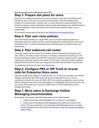 Planning for Enterprise Voice in Microsoft Lync Server 2010

Step 3. Prepare dial plans for users.
Users who are enabled for Enterprise Voice will not be able to make calls to the PSTN without
dial plans in place. A dial plan is a named set of normalization rules that translates phone
numbers for a named location, individual user, or contact object into a single standard (E.164)
format for purposes of phone authorization and call routing. Normalization rules define how phone
numbers expressed in various formats are to be routed for each specified location, user, or
contact object.
For information about preparing dial plans, see Dial Plans and Normalization Rules.

Step 4. Plan user voice policies
User class-of-service settings on a legacy PBX, such as the right to make long-distance or
international calls from company phones, must be reconfigured as VoIP policies for users moved
to Enterprise Voice. For details about planning and creating policies for Enterprise Voice, see
Voice Policies.

Step 5. Plan outbound call routes
Call routes specify how Lync Server 2010 handles outbound calls placed by Enterprise Voice
users. When a user dials a number, the server, if necessary, normalizes the dial string to E.164
format and attempts to match it to a SIP URI. If the server is unable to make the match, it applies
outgoing call routing logic based on the number. The final step in defining that logic is creating a
separate named call route for each set of target phone numbers that are listed in each dial plan.
For details about planning call routes, see Voice Routes.

Step 6. Configure PBX or SIP Trunk to reroute
calls for Enterprise Voice users
Users who formerly were hosted on a traditional PBX or on a SIP Trunk connection to an Internet
Telephony Service Provider (ITSP) retain their phone numbers after the move. The only
requirement is that after the move, the PBX or SIP Trunk must be reconfigured to route incoming
calls for Enterprise Voice users to the media gateway or the Mediation Server that connects to the
Lync Server 2010infrastructure. Contact your PBX vendor or ITSP for details about how to
configure dual forking.

Step 7. Move users to Exchange Unified
Messaging (recommended)
Moving users to Exchange Unified Messaging consists of the following tasks:
         •    Configure Exchange Unified Messaging and Lync Server to work together.
         • Enable users for Exchange Unified Messaging call answering and Outlook Voice
         Access. This task is performed on the Exchange Unified Messaging server. For details,
         see the Exchange Server 2007 product documentation at http://go.microsoft.com/fwlink/?
         LinkID=139372.




                                                                                             141
 