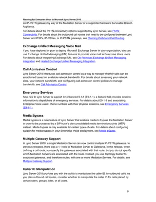 Planning for Enterprise Voice in Microsoft Lync Server 2010
an IP-PSTN gateway by way of the Mediation Server or a supported hardware Survivable Branch
Appliance.
For details about the PSTN connectivity options supported by Lync Server, see PSTN
Connectivity. For details about the outbound call routes that need to be configured between Lync
Server and ITSPs, IP-PBXes, or IP-PSTN gateways, see Planning Outbound Call Routing.


Exchange Unified Messaging Voice Mail
If you have deployed or plan to deploy Microsoft Exchange Server in your organization, you can
use Exchange Unified Messaging (UM) features to provide voice mail to Enterprise Voice users.
For details about integrating Exchange UM, see On-Premises Exchange Unified Messaging
Integration and Hosted Exchange Unified Messaging Integration.


Call Admission Control
Lync Server 2010 introduces call admission control as a way to manage whether calls can be
established based on available network bandwidth. For details about assessing your network
sites, your network bandwidth, and configuring call admission control policies to manage
bandwidth, see Call Admission Control.


Emergency Services
Also new to Lync Server is support for enhanced 9-1-1 (E9-1-1), a feature that provides location
information to dispatchers of emergency services. For details about E9-1-1 and associating
Enterprise Voice users’ phone numbers with their physical locations, see Emergency Services
(E9-1-1).


Media Bypass
Media bypass is a new feature of Lync Server that enables media to bypass the Mediation Server
in order to be processed by a SIP trunk’s site-consolidated media termination points (MTP)
instead. Media bypass is only available for certain types of calls. For details about configuring
support for media bypass in your Enterprise Voice deployment, see Media Bypass.


Multiple Gateway Support
In Lync Server 2010, a single Mediation Server can now control multiple IP-PSTN gateways. In
previous releases, there was a 1:1 ratio of Mediation Server to Gateways. In this release, when
defining a call route, you specify the gateways associated with that route, but you do not specify
which Mediation Servers are associated with the route. Instead, you use Topology Builder to
associate gateways, and therefore routes, with one or more Mediation Servers. For details, see
Multiple Gateway Support.


Caller ID Manipulation
Lync Server 2010 provides you with the ability to manipulate the caller ID for outbound calls. As
you plan outbound call routes, consider whether to manipulate the caller ID for calls placed by
certain users, groups, sites, or all users.



                                                                                              9
 