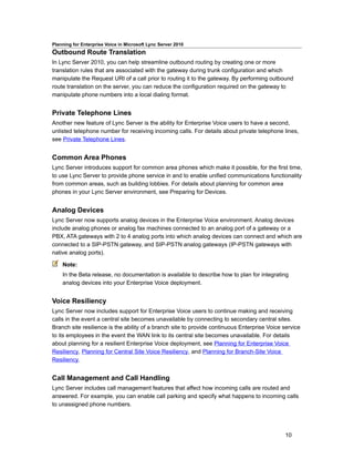 Planning for Enterprise Voice in Microsoft Lync Server 2010
Outbound Route Translation
In Lync Server 2010, you can help streamline outbound routing by creating one or more
translation rules that are associated with the gateway during trunk configuration and which
manipulate the Request URI of a call prior to routing it to the gateway. By performing outbound
route translation on the server, you can reduce the configuration required on the gateway to
manipulate phone numbers into a local dialing format.


Private Telephone Lines
Another new feature of Lync Server is the ability for Enterprise Voice users to have a second,
unlisted telephone number for receiving incoming calls. For details about private telephone lines,
see Private Telephone Lines.


Common Area Phones
Lync Server introduces support for common area phones which make it possible, for the first time,
to use Lync Server to provide phone service in and to enable unified communications functionality
from common areas, such as building lobbies. For details about planning for common area
phones in your Lync Server environment, see Preparing for Devices.


Analog Devices
Lync Server now supports analog devices in the Enterprise Voice environment. Analog devices
include analog phones or analog fax machines connected to an analog port of a gateway or a
PBX, ATA gateways with 2 to 4 analog ports into which analog devices can connect and which are
connected to a SIP-PSTN gateway, and SIP-PSTN analog gateways (IP-PSTN gateways with
native analog ports).

    Note:
    In the Beta release, no documentation is available to describe how to plan for integrating
    analog devices into your Enterprise Voice deployment.


Voice Resiliency
Lync Server now includes support for Enterprise Voice users to continue making and receiving
calls in the event a central site becomes unavailable by connecting to secondary central sites.
Branch site resilience is the ability of a branch site to provide continuous Enterprise Voice service
to its employees in the event the WAN link to its central site becomes unavailable. For details
about planning for a resilient Enterprise Voice deployment, see Planning for Enterprise Voice
Resiliency, Planning for Central Site Voice Resiliency, and Planning for Branch-Site Voice
Resiliency.


Call Management and Call Handling
Lync Server includes call management features that affect how incoming calls are routed and
answered. For example, you can enable call parking and specify what happens to incoming calls
to unassigned phone numbers.




                                                                                              10
 