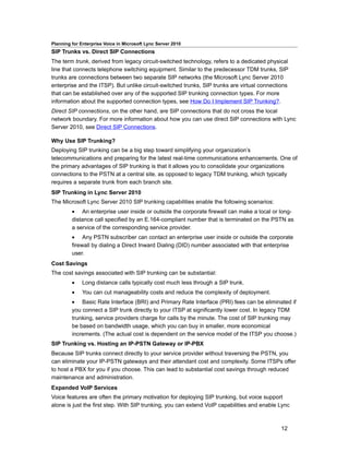 Planning for Enterprise Voice in Microsoft Lync Server 2010
SIP Trunks vs. Direct SIP Connections
The term trunk, derived from legacy circuit-switched technology, refers to a dedicated physical
line that connects telephone switching equipment. Similar to the predecessor TDM trunks, SIP
trunks are connections between two separate SIP networks (the Microsoft Lync Server 2010
enterprise and the ITSP). But unlike circuit-switched trunks, SIP trunks are virtual connections
that can be established over any of the supported SIP trunking connection types. For more
information about the supported connection types, see How Do I Implement SIP Trunking?.
Direct SIP connections, on the other hand, are SIP connections that do not cross the local
network boundary. For more information about how you can use direct SIP connections with Lync
Server 2010, see Direct SIP Connections.

Why Use SIP Trunking?
Deploying SIP trunking can be a big step toward simplifying your organization’s
telecommunications and preparing for the latest real-time communications enhancements. One of
the primary advantages of SIP trunking is that it allows you to consolidate your organizations
connections to the PSTN at a central site, as opposed to legacy TDM trunking, which typically
requires a separate trunk from each branch site.
SIP Trunking in Lync Server 2010
The Microsoft Lync Server 2010 SIP trunking capabilities enable the following scenarios:
         • An enterprise user inside or outside the corporate firewall can make a local or long-
         distance call specified by an E.164-compliant number that is terminated on the PSTN as
         a service of the corresponding service provider.
         • Any PSTN subscriber can contact an enterprise user inside or outside the corporate
         firewall by dialing a Direct Inward Dialing (DID) number associated with that enterprise
         user.
Cost Savings
The cost savings associated with SIP trunking can be substantial:
         •    Long distance calls typically cost much less through a SIP trunk.
         •    You can cut manageability costs and reduce the complexity of deployment.
         • Basic Rate Interface (BRI) and Primary Rate Interface (PRI) fees can be eliminated if
         you connect a SIP trunk directly to your ITSP at significantly lower cost. In legacy TDM
         trunking, service providers charge for calls by the minute. The cost of SIP trunking may
         be based on bandwidth usage, which you can buy in smaller, more economical
         increments. (The actual cost is dependent on the service model of the ITSP you choose.)
SIP Trunking vs. Hosting an IP-PSTN Gateway or IP-PBX
Because SIP trunks connect directly to your service provider without traversing the PSTN, you
can eliminate your IP-PSTN gateways and their attendant cost and complexity. Some ITSPs offer
to host a PBX for you if you choose. This can lead to substantial cost savings through reduced
maintenance and administration.
Expanded VoIP Services
Voice features are often the primary motivation for deploying SIP trunking, but voice support
alone is just the first step. With SIP trunking, you can extend VoIP capabilities and enable Lync



                                                                                             12
 