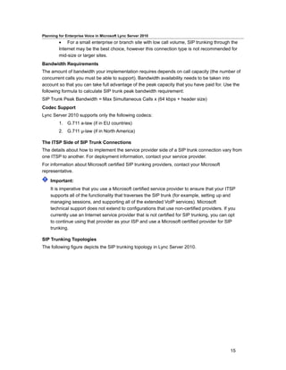 Planning for Enterprise Voice in Microsoft Lync Server 2010
         • For a small enterprise or branch site with low call volume, SIP trunking through the
         Internet may be the best choice, however this connection type is not recommended for
         mid-size or larger sites.
Bandwidth Requirements
The amount of bandwidth your implementation requires depends on call capacity (the number of
concurrent calls you must be able to support). Bandwidth availability needs to be taken into
account so that you can take full advantage of the peak capacity that you have paid for. Use the
following formula to calculate SIP trunk peak bandwidth requirement:
SIP Trunk Peak Bandwidth = Max Simultaneous Calls x (64 kbps + header size)
Codec Support
Lync Server 2010 supports only the following codecs:
         1. G.711 a-law (if in EU countries)
         2. G.711 µ-law (if in North America)

The ITSP Side of SIP Trunk Connections
The details about how to implement the service provider side of a SIP trunk connection vary from
one ITSP to another. For deployment information, contact your service provider.
For information about Microsoft certified SIP trunking providers, contact your Microsoft
representative.

    Important:
    It is imperative that you use a Microsoft certified service provider to ensure that your ITSP
    supports all of the functionality that traverses the SIP trunk (for example, setting up and
    managing sessions, and supporting all of the extended VoIP services). Microsoft
    technical support does not extend to configurations that use non-certified providers. If you
    currently use an Internet service provider that is not certified for SIP trunking, you can opt
    to continue using that provider as your ISP and use a Microsoft certified provider for SIP
    trunking.

SIP Trunking Topologies
The following figure depicts the SIP trunking topology in Lync Server 2010.




                                                                                               15
 