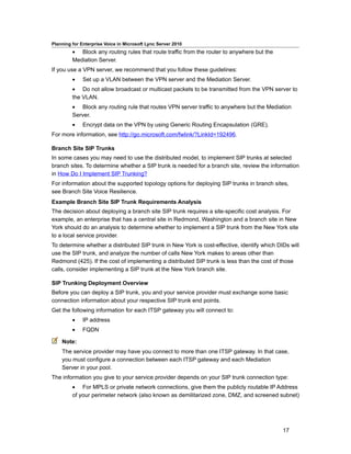 Planning for Enterprise Voice in Microsoft Lync Server 2010
         • Block any routing rules that route traffic from the router to anywhere but the
         Mediation Server.
If you use a VPN server, we recommend that you follow these guidelines:
         •    Set up a VLAN between the VPN server and the Mediation Server.
         • Do not allow broadcast or multicast packets to be transmitted from the VPN server to
         the VLAN.
         • Block any routing rule that routes VPN server traffic to anywhere but the Mediation
         Server.
         •    Encrypt data on the VPN by using Generic Routing Encapsulation (GRE).
For more information, see http://go.microsoft.com/fwlink/?LinkId=192496.

Branch Site SIP Trunks
In some cases you may need to use the distributed model, to implement SIP trunks at selected
branch sites. To determine whether a SIP trunk is needed for a branch site, review the information
in How Do I Implement SIP Trunking?
For information about the supported topology options for deploying SIP trunks in branch sites,
see Branch Site Voice Resilience.
Example Branch Site SIP Trunk Requirements Analysis
The decision about deploying a branch site SIP trunk requires a site-specific cost analysis. For
example, an enterprise that has a central site in Redmond, Washington and a branch site in New
York should do an analysis to determine whether to implement a SIP trunk from the New York site
to a local service provider.
To determine whether a distributed SIP trunk in New York is cost-effective, identify which DIDs will
use the SIP trunk, and analyze the number of calls New York makes to areas other than
Redmond (425). If the cost of implementing a distributed SIP trunk is less than the cost of those
calls, consider implementing a SIP trunk at the New York branch site.

SIP Trunking Deployment Overview
Before you can deploy a SIP trunk, you and your service provider must exchange some basic
connection information about your respective SIP trunk end points.
Get the following information for each ITSP gateway you will connect to:
         •    IP address
         •    FQDN

    Note:
    The service provider may have you connect to more than one ITSP gateway. In that case,
    you must configure a connection between each ITSP gateway and each Mediation
    Server in your pool.
The information you give to your service provider depends on your SIP trunk connection type:
         • For MPLS or private network connections, give them the publicly routable IP Address
         of your perimeter network (also known as demilitarized zone, DMZ, and screened subnet)




                                                                                             17
 