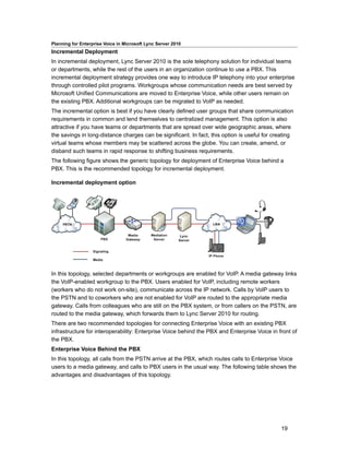 Planning for Enterprise Voice in Microsoft Lync Server 2010
Incremental Deployment
In incremental deployment, Lync Server 2010 is the sole telephony solution for individual teams
or departments, while the rest of the users in an organization continue to use a PBX. This
incremental deployment strategy provides one way to introduce IP telephony into your enterprise
through controlled pilot programs. Workgroups whose communication needs are best served by
Microsoft Unified Communications are moved to Enterprise Voice, while other users remain on
the existing PBX. Additional workgroups can be migrated to VoIP as needed.
The incremental option is best if you have clearly defined user groups that share communication
requirements in common and lend themselves to centralized management. This option is also
attractive if you have teams or departments that are spread over wide geographic areas, where
the savings in long-distance charges can be significant. In fact, this option is useful for creating
virtual teams whose members may be scattered across the globe. You can create, amend, or
disband such teams in rapid response to shifting business requirements.
The following figure shows the generic topology for deployment of Enterprise Voice behind a
PBX. This is the recommended topology for incremental deployment.

Incremental deployment option




In this topology, selected departments or workgroups are enabled for VoIP. A media gateway links
the VoIP-enabled workgroup to the PBX. Users enabled for VoIP, including remote workers
(workers who do not work on-site), communicate across the IP network. Calls by VoIP users to
the PSTN and to coworkers who are not enabled for VoIP are routed to the appropriate media
gateway. Calls from colleagues who are still on the PBX system, or from callers on the PSTN, are
routed to the media gateway, which forwards them to Lync Server 2010 for routing.
There are two recommended topologies for connecting Enterprise Voice with an existing PBX
infrastructure for interoperability: Enterprise Voice behind the PBX and Enterprise Voice in front of
the PBX.
Enterprise Voice Behind the PBX
In this topology, all calls from the PSTN arrive at the PBX, which routes calls to Enterprise Voice
users to a media gateway, and calls to PBX users in the usual way. The following table shows the
advantages and disadvantages of this topology.




                                                                                              19
 