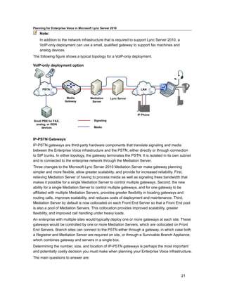 Planning for Enterprise Voice in Microsoft Lync Server 2010
    Note:
    In addition to the network infrastructure that is required to support Lync Server 2010, a
    VoIP-only deployment can use a small, qualified gateway to support fax machines and
    analog devices.
The following figure shows a typical topology for a VoIP-only deployment.

VoIP-only deployment option




IP-PSTN Gateways
IP-PSTN gateways are third-party hardware components that translate signaling and media
between the Enterprise Voice infrastructure and the PSTN, either directly or through connection
to SIP trunks. In either topology, the gateway terminates the PSTN. It is isolated in its own subnet
and is connected to the enterprise network through the Mediation Server.
Three changes to the Microsoft Lync Server 2010 Mediation Server make gateway planning
simpler and more flexible, allow greater scalability, and provide for increased reliability. First,
relieving Mediation Server of having to process media as well as signaling frees bandwidth that
makes it possible for a single Mediation Server to control multiple gateways. Second, the new
ability for a single Mediation Server to control multiple gateways, and for one gateway to be
affiliated with multiple Mediation Servers, provides greater flexibility in locating gateways and
routing calls, improves scalability, and reduces costs of deployment and maintenance. Third,
Mediation Server by default is now collocated on each Front End Server so that a Front End pool
is also a pool of Mediation Servers. This collocation provides improved scalability, greater
flexibility, and improved call handling under heavy loads.
An enterprise with multiple sites would typically deploy one or more gateways at each site. These
gateways would be controlled by one or more Mediation Servers, which are collocated on Front
End Servers. Branch sites can connect to the PSTN either through a gateway, in which case both
a Registrar and Mediation Server are required on site, or through a Survivable Branch Appliance,
which combines gateway and servers in a single box.
Determining the number, size, and location of IP-PSTN gateways is perhaps the most important
and potentially costly decision you must make when planning your Enterprise Voice infrastructure.
The main questions to answer are:



                                                                                                21
 