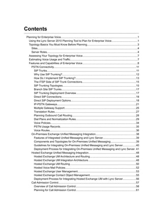 Contents
Planning for Enterprise Voice......................................................................................................1
  Using the Lync Server 2010 Planning Tool to Plan for Enterprise Voice...................................1
  Topology Basics You Must Know Before Planning...................................................................3
    Sites......................................................................................................................................4
    Server Roles.........................................................................................................................4
  Assessing Your Topology for Enterprise Voice.........................................................................7
  Estimating Voice Usage and Traffic..........................................................................................7
  Features and Capabilities of Enterprise Voice..........................................................................8
    PSTN Connectivity..............................................................................................................11
      SIP Trunks.......................................................................................................................11
      Why Use SIP Trunking?...................................................................................................12
      How Do I Implement SIP Trunking?.................................................................................13
      The ITSP Side of SIP Trunk Connections........................................................................15
      SIP Trunking Topologies..................................................................................................15
      Branch Site SIP Trunks....................................................................................................17
      SIP Trunking Deployment Overview................................................................................17
      Direct SIP Connections....................................................................................................18
      Direct SIP Deployment Options.......................................................................................18
      IP-PSTN Gateways..........................................................................................................21
      Multiple Gateway Support................................................................................................25
      Translation Rules.............................................................................................................27
      Planning Outbound Call Routing.....................................................................................28
      Dial Plans and Normalization Rules................................................................................29
      Voice Policies..................................................................................................................34
      PSTN Usage Records.....................................................................................................35
      Voice Routes...................................................................................................................36
    On-Premises Exchange Unified Messaging Integration......................................................38
      Features of Integrated Unified Messaging and Lync Server............................................39
      Components and Topologies for On-Premises Unified Messaging..................................39
      Guidelines for Integrating On-Premises Unified Messaging and Lync Server..................40
      Deployment Process for Integrating On-Premises Unified Messaging and Lync Server. 41
    Hosted Exchange Unified Messaging Integration...............................................................48
      Hosted Exchange UM Architecture and Routing..............................................................48
      Hosted Exchange UM Integration Architecture................................................................48
      Hosted Exchange UM Routing........................................................................................50
      Hosted Voice Mail Policies...............................................................................................52
      Hosted Exchange User Management..............................................................................53
      Hosted Exchange Contact Object Management..............................................................55
      Deployment Process for Integrating Hosted Exchange UM with Lync Server..................56
    Call Admission Control........................................................................................................57
      Overview of Call Admission Control.................................................................................58
      Planning for Call Admission Control................................................................................61
 