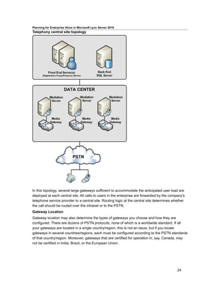 Planning for Enterprise Voice in Microsoft Lync Server 2010
Telephony central site topology




In this topology, several large gateways sufficient to accommodate the anticipated user load are
deployed at each central site. All calls to users in the enterprise are forwarded by the company's
telephone service provider to a central site. Routing logic at the central site determines whether
the call should be routed over the intranet or to the PSTN.
Gateway Location
Gateway location may also determine the types of gateways you choose and how they are
configured. There are dozens of PSTN protocols, none of which is a worldwide standard. If all
your gateways are located in a single country/region, this is not an issue, but if you locate
gateways in several countries/regions, each must be configured according to the PSTN standards
of that country/region. Moreover, gateways that are certified for operation in, say, Canada, may
not be certified in India, Brazil, or the European Union.




                                                                                             24
 