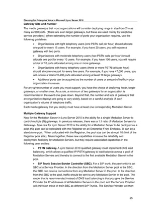 Planning for Enterprise Voice in Microsoft Lync Server 2010
Gateway Size and Number
The media gateways that most organizations will consider deploying range in size from 2 to as
many as 960 ports. (There are even larger gateways, but these are used mainly by telephone
service providers.) When estimating the number of ports your organization requires, use the
following guidelines:
         • Organizations with light telephony users (one PSTN call per hour) should allocate
         one port for every 15 users. For example, if you have 20 users, you will require a
         gateway with two ports.
         • Organizations with moderate telephony users (two PSTN calls per hour) should
         allocate one port for every 10 users. For example, if you have 100 users, you will require
         a total of 10 ports allocated among one or more gateways.
         • Organizations with heavy telephony users (three or more PSTN calls per hour)
         should allocate one port for every five users. For example, if you have 47,000 users, you
         will require a total of 9,400 ports allocated among at least 10 large gateways.
         • Additional ports can be acquired as the number of users or amount of traffic in your
         organization increases.
For any given number of users you must support, you have the choice of deploying fewer, larger
gateways, or smaller ones. As a rule, a minimum of two gateways for an organization is
recommended in the event one goes down. Beyond that, the number and size of gateways that
an organization deploys are going to vary widely, based on a careful analysis of each
organization’s volume of telephone traffic.
Each media gateway that you deploy must have at least one corresponding Mediation Server.

Multiple Gateway Support
New for the Mediation Server in Lync Server 2010 is the ability for a single Mediation Server to
control multiple (N) gateways. In previous releases, there was a 1:1 ratio of Mediation Servers to
Gateways. Also new for Lync Server 2010 is the ability for a Mediation Server to be deployed as a
pool; this pool can be collocated with the Registrar on an Enterprise Front End pool, or can be a
standalone pool. When collocated with the Registrar, the pool size can be at most 10 (limit of the
Registrar pool size). Taken together, these new capabilities increase the reliability and
deployment flexibility for Mediation Servers, but they require associated capabilities in the
following peer entities:
         • PSTN Gateway. A Lync Server 2010 qualified gateway must implement DNS load
         balancing, which allows a qualified IP-PSTN gateway to load balance across a pool of
         Mediation Servers and thereby to connect to the first available Mediation Server in the
         pool.
         • SIP Trunk Session Border Controller (SBC). For a SIP trunk, the peer entity is an
         SBC at a Service Provider. In the direction from the Mediation Server pool to the SBC,
         the SBC can receive connections from any Mediation Server in the pool. In the direction
         from the SBC to the pool, traffic should be sent to any Mediation Server in the pool. The
         model that is recommended instead of DNS load balancing is that you give the Service
         Provider the IP addresses of all Mediation Servers in the pool, and the Service Provider
         will provision these in their SBC as different SIP Trunks. The Service Provider will then



                                                                                             25
 