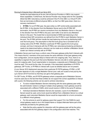 Planning for Enterprise Voice in Microsoft Lync Server 2010
         handle the load balancing at its end. Not all Service Providers or SBCs may support
         these capabilities. Furthermore, the Service Provider may charge extra for this capability.
         (Note that SBC redundancy could be achieved if the IP of the SBC is a Virtual IP (VIP)
         that can terminate at different physical SBCs, so that if an SBC goes down, there is a
         recovery mechanism.)
         • IP-PBX. For an IP-PBX peer, the peer entity is a SIP control entity associated with
         the IP-PBX. In the direction from the Mediation Server pool to this IP-PBX SIP
         termination, the IP-PBX can receive connections from any Mediation Server in the pool.
         In the direction from the IP-PBX to the pool, want traffic to be sent to any Mediation
         Server in the pool. The model that is recommended of DNS load balancing is that
         individual direct SIP connections are defined from the IP-PBX to each Mediation Server in
         the pool. The IP-PBX will then handle the load balancing at its end by distributing traffic
         over the trunk group. The assumption is that the trunk group has a consistent set of
         routing rules at the IP-PBX. Whether a particular IP-PBX supports this trunk group
         concept, and how it intersects with the IP-PBXs own redundancy/clustering architecture
         needs to be determined before a decision can be made as to whether a Mediation Server
         cluster can interact correctly with an IP-PBX.
A Mediation Server pool must have a uniform view of the peer gateway entity that it interacts with.
This means that ALL members of the pool access the same definition of the peer gateway entity
from configuration, and are equally likely to interact with it for outgoing calls. Thus, there is no
capability to segment the pool such that some Mediation Servers only talk to certain gateway
peers for outgoing calls. If such segmentation is necessary, a separate pool of Mediation Servers
must be used. This would be the case, for example, if the associated capabilities in IP-PSTN
gateways, SIP Trunks, or IP-PBXs to interact with a pool as detailed above are not present.
A Lync Server 2010 deployment assumes that a particular IP-PSTN gateway, IP-PBX, or SIP
Trunk peer depends on only a single Mediation Server pool; calls are routed to that pool by the
Lync Server 2010 Front End so that they can get to that gateway peer.
For SIP Trunks, IP-PBXs, and IP-PSTN gateways where a separate pool of Mediation Servers
must be used (due to the fact that these entities do not support the correct capabilities to interact
with a pool), the following scheme can be used to achieve redundancy:
         • To solve multiple Mediation Servers interacting with the same gateway peer entity,
         the administrator needs to configure multiple virtual gateways. Each gateway would be
         associated with a different FQDN, which would resolve in DNS to the same IP address
         • Individual standalone Mediation Servers (for example, a pool of one Mediation
         Server) would be used, and a trunk would be defined from a Mediation Server to a virtual
         gateway; each redundant Mediation Server would be responsible for a trunk connection
         to a different virtual gateway.
         • For this scheme to work for gateway peers that support TLS, the FQDN for each
         virtual gateway needs to be in the Subject Name or Subject Alternate Name part of the
         certificate provided by the gateway peer.
         • Note that the policy applied for interaction with the gateway peer will be the policy
         associated with the first gateway object in the configuration store that matches. This




                                                                                               26
 