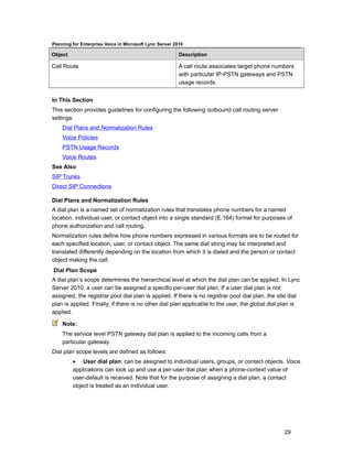 Planning for Enterprise Voice in Microsoft Lync Server 2010

Object                                                   Description

Call Route                                               A call route associates target phone numbers
                                                         with particular IP-PSTN gateways and PSTN
                                                         usage records.


In This Section
This section provides guidelines for configuring the following outbound call routing server
settings:
    Dial Plans and Normalization Rules
    Voice Policies
    PSTN Usage Records
    Voice Routes
See Also
SIP Trunks
Direct SIP Connections

Dial Plans and Normalization Rules
A dial plan is a named set of normalization rules that translates phone numbers for a named
location, individual user, or contact object into a single standard (E.164) format for purposes of
phone authorization and call routing.
Normalization rules define how phone numbers expressed in various formats are to be routed for
each specified location, user, or contact object. The same dial string may be interpreted and
translated differently depending on the location from which it is dialed and the person or contact
object making the call.
Dial Plan Scope
A dial plan’s scope determines the hierarchical level at which the dial plan can be applied. In Lync
Server 2010, a user can be assigned a specific per-user dial plan. If a user dial plan is not
assigned, the registrar pool dial plan is applied. If there is no registrar pool dial plan, the site dial
plan is applied. Finally, if there is no other dial plan applicable to the user, the global dial plan is
applied.

    Note:
    The service level PSTN gateway dial plan is applied to the incoming calls from a
    particular gateway.
Dial plan scope levels are defined as follows:
         • User dial plan: can be assigned to individual users, groups, or contact objects. Voice
         applications can look up and use a per-user dial plan when a phone-context value of
         user-default is received. Note that for the purpose of assigning a dial plan, a contact
         object is treated as an individual user.




                                                                                                  29
 
