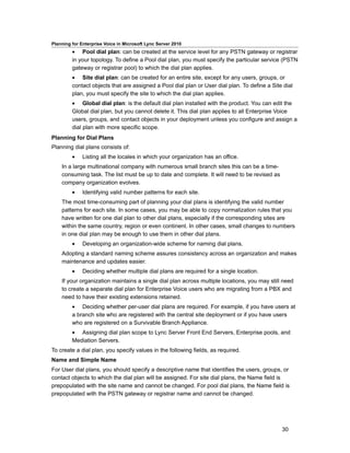 Planning for Enterprise Voice in Microsoft Lync Server 2010
         • Pool dial plan: can be created at the service level for any PSTN gateway or registrar
         in your topology. To define a Pool dial plan, you must specify the particular service (PSTN
         gateway or registrar pool) to which the dial plan applies.
         • Site dial plan: can be created for an entire site, except for any users, groups, or
         contact objects that are assigned a Pool dial plan or User dial plan. To define a Site dial
         plan, you must specify the site to which the dial plan applies.
         • Global dial plan: is the default dial plan installed with the product. You can edit the
         Global dial plan, but you cannot delete it. This dial plan applies to all Enterprise Voice
         users, groups, and contact objects in your deployment unless you configure and assign a
         dial plan with more specific scope.
Planning for Dial Plans
Planning dial plans consists of:
         •    Listing all the locales in which your organization has an office.
    In a large multinational company with numerous small branch sites this can be a time-
    consuming task. The list must be up to date and complete. It will need to be revised as
    company organization evolves.
         •    Identifying valid number patterns for each site.
    The most time-consuming part of planning your dial plans is identifying the valid number
    patterns for each site. In some cases, you may be able to copy normalization rules that you
    have written for one dial plan to other dial plans, especially if the corresponding sites are
    within the same country, region or even continent. In other cases, small changes to numbers
    in one dial plan may be enough to use them in other dial plans.
         •    Developing an organization-wide scheme for naming dial plans.
    Adopting a standard naming scheme assures consistency across an organization and makes
    maintenance and updates easier.
         •    Deciding whether multiple dial plans are required for a single location.
    If your organization maintains a single dial plan across multiple locations, you may still need
    to create a separate dial plan for Enterprise Voice users who are migrating from a PBX and
    need to have their existing extensions retained.
         • Deciding whether per-user dial plans are required. For example, if you have users at
         a branch site who are registered with the central site deployment or if you have users
         who are registered on a Survivable Branch Appliance.
         • Assigning dial plan scope to Lync Server Front End Servers, Enterprise pools, and
         Mediation Servers.
To create a dial plan, you specify values in the following fields, as required.
Name and Simple Name
For User dial plans, you should specify a descriptive name that identifies the users, groups, or
contact objects to which the dial plan will be assigned. For site dial plans, the Name field is
prepopulated with the site name and cannot be changed. For pool dial plans, the Name field is
prepopulated with the PSTN gateway or registrar name and cannot be changed.




                                                                                               30
 