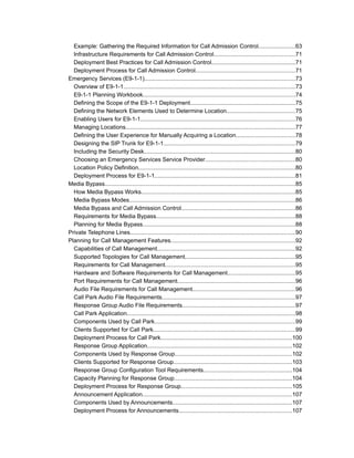 Example: Gathering the Required Information for Call Admission Control.......................63
  Infrastructure Requirements for Call Admission Control..................................................71
  Deployment Best Practices for Call Admission Control....................................................71
  Deployment Process for Call Admission Control.............................................................71
Emergency Services (E9-1-1).............................................................................................73
  Overview of E9-1-1..........................................................................................................73
  E9-1-1 Planning Workbook..............................................................................................74
  Defining the Scope of the E9-1-1 Deployment.................................................................75
  Defining the Network Elements Used to Determine Location..........................................75
  Enabling Users for E9-1-1...............................................................................................76
  Managing Locations........................................................................................................77
  Defining the User Experience for Manually Acquiring a Location....................................78
  Designing the SIP Trunk for E9-1-1.................................................................................79
  Including the Security Desk.............................................................................................80
  Choosing an Emergency Services Service Provider.......................................................80
  Location Policy Definition.................................................................................................80
  Deployment Process for E9-1-1.......................................................................................81
Media Bypass.....................................................................................................................85
  How Media Bypass Works...............................................................................................85
  Media Bypass Modes......................................................................................................86
  Media Bypass and Call Admission Control......................................................................86
  Requirements for Media Bypass......................................................................................88
  Planning for Media Bypass..............................................................................................88
Private Telephone Lines......................................................................................................90
Planning for Call Management Features.............................................................................92
  Capabilities of Call Management.....................................................................................92
  Supported Topologies for Call Management....................................................................95
  Requirements for Call Management................................................................................95
  Hardware and Software Requirements for Call Management..........................................95
  Port Requirements for Call Management.........................................................................96
  Audio File Requirements for Call Management...............................................................96
  Call Park Audio File Requirements..................................................................................97
  Response Group Audio File Requirements......................................................................97
  Call Park Application........................................................................................................98
  Components Used by Call Park.......................................................................................99
  Clients Supported for Call Park.......................................................................................99
  Deployment Process for Call Park.................................................................................100
  Response Group Application.........................................................................................102
  Components Used by Response Group........................................................................102
  Clients Supported for Response Group.........................................................................103
  Response Group Configuration Tool Requirements.......................................................104
  Capacity Planning for Response Group.........................................................................104
  Deployment Process for Response Group....................................................................105
  Announcement Application............................................................................................107
  Components Used by Announcements..........................................................................107
  Deployment Process for Announcements......................................................................107
 