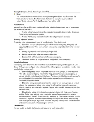 Planning for Enterprise Voice in Microsoft Lync Server 2010
    Note:
    The normalization rules names shown in the preceding table do not include spaces, but
    this is a matter of choice. The first name in the table, for example, could have been
    written "5 digit extension" or "5-digit Extension" and still be valid.

Voice Policies
Microsoft Lync Server 2010 voice policies define the following for each user, site, or organization
that is assigned the policy:
         • A set of calling features that can be enabled or disabled to determine the Enterprise
         Voice functionality available to users
         •    A set of PSTN usage records that define the call permissions available
Planning for Voice Policies
To plan the voice policies you will need for your Enterprise Voice deployment:
         • Determine how you will configure your default Global voice policy. This policy will
         apply to all Enterprise Voice users who are not explicitly assigned a site-level or per-user
         policy.
         •    Identify any site-level voice policies you might need.
         •    Identify any per-user voice policies you might need.
         •    Decide which call features to enable for each voice policy.
         •    Determine what PSTN usage records to configure for each voice policy.
Voice Policy Scope
Voice policy scope determines the hierarchical level at which the policy can be applied. In Lync
Server 2010, you can configure voice policies with the following scope levels (listed from the most
specific to the most general).
         • User voice policy: can be assigned to individual users, groups, or contact objects.
         This is the lowest level policy. Note that for the purpose of assigning a voice policy, a
         contact object is treated as an individual user. We recommend that branch site users who
         are registered with the central site deployment or users who are registered on a
         Survivable Branch Appliance.
         • Site voice policy: applies to an entire site, except for any users, groups, or contact
         objects that are assigned a User voice policy. To define a Site voice policy, you must
         specify the site to which the policy applies. If a User voice policy is not assigned, the Site
         default is used.
         • Global voice policy: is the default voice policy installed with the product. You can
         edit the Global voice policy to meet the specific needs of your organization, but you
         cannot rename or delete it. This voice policy applies to all Enterprise Voice users, groups,
         and contact objects in your deployment unless you configure and assign a voice policy
         with more specific scope. If you wish to disable this policy entirely, make sure that all sites
         and users have custom policies assigned to them.
Call Features
You can enable or disable the following call features for each voice policy:



                                                                                                 34
 