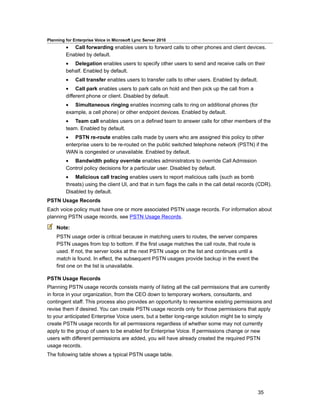 Planning for Enterprise Voice in Microsoft Lync Server 2010
         • Call forwarding enables users to forward calls to other phones and client devices.
         Enabled by default.
         • Delegation enables users to specify other users to send and receive calls on their
         behalf. Enabled by default.
         •    Call transfer enables users to transfer calls to other users. Enabled by default.
         • Call park enables users to park calls on hold and then pick up the call from a
         different phone or client. Disabled by default.
         • Simultaneous ringing enables incoming calls to ring on additional phones (for
         example, a cell phone) or other endpoint devices. Enabled by default.
         • Team call enables users on a defined team to answer calls for other members of the
         team. Enabled by default.
         • PSTN re-route enables calls made by users who are assigned this policy to other
         enterprise users to be re-routed on the public switched telephone network (PSTN) if the
         WAN is congested or unavailable. Enabled by default.
         • Bandwidth policy override enables administrators to override Call Admission
         Control policy decisions for a particular user. Disabled by default.
         • Malicious call tracing enables users to report malicious calls (such as bomb
         threats) using the client UI, and that in turn flags the calls in the call detail records (CDR).
         Disabled by default.
PSTN Usage Records
Each voice policy must have one or more associated PSTN usage records. For information about
planning PSTN usage records, see PSTN Usage Records.

    Note:
    PSTN usage order is critical because in matching users to routes, the server compares
    PSTN usages from top to bottom. If the first usage matches the call route, that route is
    used. If not, the server looks at the next PSTN usage on the list and continues until a
    match is found. In effect, the subsequent PSTN usages provide backup in the event the
    first one on the list is unavailable.

PSTN Usage Records
Planning PSTN usage records consists mainly of listing all the call permissions that are currently
in force in your organization, from the CEO down to temporary workers, consultants, and
contingent staff. This process also provides an opportunity to reexamine existing permissions and
revise them if desired. You can create PSTN usage records only for those permissions that apply
to your anticipated Enterprise Voice users, but a better long-range solution might be to simply
create PSTN usage records for all permissions regardless of whether some may not currently
apply to the group of users to be enabled for Enterprise Voice. If permissions change or new
users with different permissions are added, you will have already created the required PSTN
usage records.
The following table shows a typical PSTN usage table.




                                                                                                  35
 