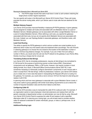 Planning for Enterprise Voice in Microsoft Lync Server 2010
         • The PSTN usage records that users must have in order to call numbers matching the
         target phone number regular expression.
You can specify call routes in the Microsoft Lync Server 2010 Control Panel. These call routes
populate the server routing table, which Lync Server uses to route calls that are destined for the
PSTN.
Multiple Gateway Support
Lync Server 2010 provides improved flexibility in deploying IP-PSTN gateways. A given gateway
can be assigned to multiple call routes and associated with one Mediation Server or a pool of
Mediation Servers. Multiple gateways can be associated with either a single Mediation Server or
a pool of multiple Mediation Servers. When defining a call route, you specify the gateways
associated with that route, but you do not specify which Mediation Servers are associated with
the route. Instead, you use Topology Builder to associate gateways, and therefore routes, with
Mediation Servers.
Least Cost Routing
The ability to specify the PSTN gateways to which various numbers are routed enables you to
determine which routes incur the lowest costs and implement them accordingly. The rule of thumb
in selecting gateways is to choose the one closest to the location of the destination number in
order to minimize long-distance charges. For example, if you are in New York and calling a
number in Rome, you would carry the call over the IP network to the gateway in your Rome office,
thereby incurring a charge only for a local call.
Translating Outbound Dial Strings
Lync Server 2010, like its immediate predecessors, requires all dial strings to be normalized to
E.164 format for the purpose of performing reverse number lookup (RNL). Downstream
components such as gateways, PBXs, or SIP trunks, however, may require numbers in local
dialing formats. As a result, in Microsoft Office Communications Server 2007 R2, it was
sometimes necessary to individually configure downstream components or even reroute calls in
order to accept the E.164 dial strings. Unlike its predecessor, however, Lync Server 2010 allows
you to create one or more rules that assist in manipulating the Request URI prior to routing it to
the gateway. For example, you could write a rule to remove +44 from the head of a dial string and
replace it with 0144.
In planning which and how many gateways to associate with a given Mediation Server cluster, it
may prove useful to group gateways with similar local dialing requirements so as to reduce the
number of required translation rules and the time it takes to write them.
Configuring Caller ID
Lync Server 2010 provides a way to manipulate the caller ID for outbound calls. For example, if
an organization wants to mask employees’ direct-dial extensions and replace them with the
generic corporate or departmental number, an administrator can now do that by using Microsoft
Lync Server 2010 Control Panel to suppress the caller ID and replace it with a specified
alternative caller ID. In planning your routing logic, you will at least need to consider whether
caller ID replaced is desirable for certain individuals, groups, or sites or, perhaps even, for all
employees.
Additional Routing Logic



                                                                                              37
 