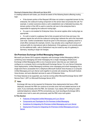 Planning for Enterprise Voice in Microsoft Lync Server 2010
In creating outbound call routes, you should be aware of the following factors affecting routing
logic:
         • If the domain portion of the Request URI does not contain a supported domain for the
         enterprise, the outbound routing component on the server does not process the call. For
         example, in certain scenarios where a call is established over a federated boundary, the
         domain portion of the URI is used to route the call over to the enterprise that is
         responsible for applying the outbound routing logic.
         • If a user is not enabled for Enterprise Voice, the server applies other routing logic as
         appropriate.
         • If a call is routed to a gateway that is fully occupied (all trunk lines are busy), the
         gateway rejects the call and the outbound routing logic redirects the call to the next-least-
         cost route. Careful consideration should be given to this because a gateway sized for a
         small office overseas (for example, Zurich), may actually carry a significant amount of
         nonlocal traffic for international calls to Switzerland. If the gateway is not correctly sized
         for this additional traffic, calls to Switzerland may be routed by way of a gateway in
         Germany, resulting in larger toll charges.


On-Premises Exchange Unified Messaging Integration
Microsoft Lync Server 2010 supports integration with Exchange Unified Messaging (UM) for
combining voice messaging and email messaging into a single messaging infrastructure.
Exchange Unified Messaging (UM) is one of several server roles that you can install and
configure on a computer that is running Microsoft Exchange Server. For Lync Server Enterprise
Voice deployments, Unified Messaging combines voice messaging and email messaging into a
single store that is accessible from a telephone (Microsoft Outlook Voice Access) or a computer.
Unified Messaging and Lync Server work together to provide call answering, Microsoft Outlook
Voice Access, and auto attendant services to users of Enterprise Voice.
For these features to be supported, you must be running either Microsoft Exchange Server 2007
Service Pack 1 (SP1) or Microsoft Exchange Server 2010.

    Note:
    Exchange UM may not be required for Enterprise Voice deployments that have a PBX
    deployed, because the PBX can continue to provide voice mail and related services to all
    users. If you eventually retire the PBX, (for example, if you deploy SIP trunking for public
    switched telephone network (PSTN) connectivity) you must reconfigure Exchange UM to
    provide voice mail to users who previously used the PBX voice mail system.
In This Section
         •    Features of Integrated Unified Messaging and Lync Server
         •    Components and Topologies for On-Premises Unified Messaging
         •    Guidelines for Integrating On-Premises Unified Messaging and Lync Server
         • Deployment Process for Integrating On-Premises Unified Messaging and Lync
         Server




                                                                                                38
 