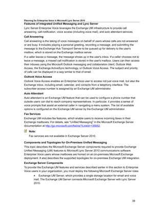 Planning for Enterprise Voice in Microsoft Lync Server 2010
Features of Integrated Unified Messaging and Lync Server
Lync Server Enterprise Voice leverages the Exchange UM infrastructure to provide call
answering, call notification, voice access (including voice mail), and auto attendant services.
Call Answering
Call answering is the taking of voice messages on behalf of users whose calls are not answered
or are busy. It includes playing a personal greeting, recording a message, and submitting the
message to the Exchange Hub Transport Server to be queued up for delivery to the user's
mailbox, which is stored on the Exchange mailbox server.
If a caller leaves a message, the message shows up in the user's inbox. If a caller chooses not to
leave a message, a missed call notification is stored in the user's mailbox. Users can then access
their inboxes using the Microsoft Outlook messaging and collaboration client, Outlook Web
Access, the Exchange ActiveSync technology, or Outlook Voice Access. The subject and priority
of calls can be displayed in a way similar to that of email.
Outlook Voice Access
Outlook Voice Access enables an Enterprise Voice user to access not just voice mail, but also the
Exchange inbox, including email, calendar, and contacts from a telephony interface. The
subscriber access number is assigned by an Exchange UM administrator.
Auto Attendant
Auto attendant is an Exchange UM feature that can be used to configure a phone number that
outside users can dial to reach company representatives. In particular, it provides a series of
voice prompts that assist an external caller in navigating a menu system. The list of available
options is configured on the Exchange UM server by the Exchange UM administrator.
Fax Services
Exchange UM includes fax features, which enable users to receive incoming faxes in their
Exchange mailboxes. For details, see "Unified Messaging" in the Microsoft Exchange Server
documentation at http://go.microsoft.com/fwlink/?LinkId=135652.

    Note:
    Fax services are not available in Exchange Server 2010.

Components and Topologies for On-Premises Unified Messaging
This topic describes the Microsoft Exchange Server components required to provide Exchange
Unified Messaging (UM) features to Microsoft Lync Server 2010 communications software
Enterprise Voice users whose mailboxes are homed on an on-premises Microsoft Exchange
deployment. It also describes the supported topologies for on-premises Exchange UM integration.
Exchange Server Components
To provide the Exchange UM features and services described earlier in this section to Enterprise
Voice users in your organization, you must deploy the following Microsoft Exchange Server roles:
         • Exchange UM Server, which provides a single storage location for email and voice
         mail. The Exchange UM Server connects Microsoft Exchange Server with Lync Server
         2010.




                                                                                              39
 