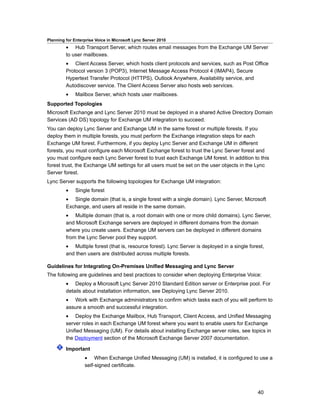 Planning for Enterprise Voice in Microsoft Lync Server 2010
         • Hub Transport Server, which routes email messages from the Exchange UM Server
         to user mailboxes.
         • Client Access Server, which hosts client protocols and services, such as Post Office
         Protocol version 3 (POP3), Internet Message Access Protocol 4 (IMAP4), Secure
         Hypertext Transfer Protocol (HTTPS), Outlook Anywhere, Availability service, and
         Autodiscover service. The Client Access Server also hosts web services.
         •    Mailbox Server, which hosts user mailboxes.
Supported Topologies
Microsoft Exchange and Lync Server 2010 must be deployed in a shared Active Directory Domain
Services (AD DS) topology for Exchange UM integration to succeed.
You can deploy Lync Server and Exchange UM in the same forest or multiple forests. If you
deploy them in multiple forests, you must perform the Exchange integration steps for each
Exchange UM forest. Furthermore, if you deploy Lync Server and Exchange UM in different
forests, you must configure each Microsoft Exchange forest to trust the Lync Server forest and
you must configure each Lync Server forest to trust each Exchange UM forest. In addition to this
forest trust, the Exchange UM settings for all users must be set on the user objects in the Lync
Server forest.
Lync Server supports the following topologies for Exchange UM integration:
         •    Single forest
         • Single domain (that is, a single forest with a single domain). Lync Server, Microsoft
         Exchange, and users all reside in the same domain.
         • Multiple domain (that is, a root domain with one or more child domains). Lync Server,
         and Microsoft Exchange servers are deployed in different domains from the domain
         where you create users. Exchange UM servers can be deployed in different domains
         from the Lync Server pool they support.
         • Multiple forest (that is, resource forest). Lync Server is deployed in a single forest,
         and then users are distributed across multiple forests.

Guidelines for Integrating On-Premises Unified Messaging and Lync Server
The following are guidelines and best practices to consider when deploying Enterprise Voice:
         • Deploy a Microsoft Lync Server 2010 Standard Edition server or Enterprise pool. For
         details about installation information, see Deploying Lync Server 2010.
         • Work with Exchange administrators to confirm which tasks each of you will perform to
         assure a smooth and successful integration.
         • Deploy the Exchange Mailbox, Hub Transport, Client Access, and Unified Messaging
         server roles in each Exchange UM forest where you want to enable users for Exchange
         Unified Messaging (UM). For details about installing Exchange server roles, see topics in
         the Deployment section of the Microsoft Exchange Server 2007 documentation.

         Important
                  • When Exchange Unified Messaging (UM) is installed, it is configured to use a
                  self-signed certificate.




                                                                                               40
 