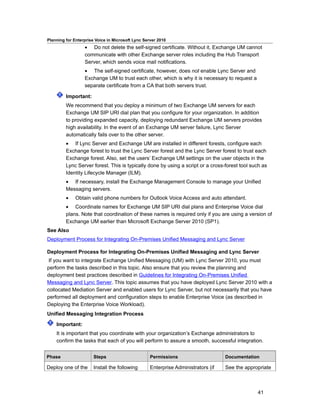 Planning for Enterprise Voice in Microsoft Lync Server 2010
                  • Do not delete the self-signed certificate. Without it, Exchange UM cannot
                  communicate with other Exchange server roles including the Hub Transport
                  Server, which sends voice mail notifications.
                  • The self-signed certificate, however, does not enable Lync Server and
                  Exchange UM to trust each other, which is why it is necessary to request a
                  separate certificate from a CA that both servers trust.

         Important:
         We recommend that you deploy a minimum of two Exchange UM servers for each
         Exchange UM SIP URI dial plan that you configure for your organization. In addition
         to providing expanded capacity, deploying redundant Exchange UM servers provides
         high availability. In the event of an Exchange UM server failure, Lync Server
         automatically fails over to the other server.
         • If Lync Server and Exchange UM are installed in different forests, configure each
         Exchange forest to trust the Lync Server forest and the Lync Server forest to trust each
         Exchange forest. Also, set the users’ Exchange UM settings on the user objects in the
         Lync Server forest. This is typically done by using a script or a cross-forest tool such as
         Identity Lifecycle Manager (ILM).
         • If necessary, install the Exchange Management Console to manage your Unified
         Messaging servers.
         •    Obtain valid phone numbers for Outlook Voice Access and auto attendant.
         • Coordinate names for Exchange UM SIP URI dial plans and Enterprise Voice dial
         plans. Note that coordination of these names is required only if you are using a version of
         Exchange UM earlier than Microsoft Exchange Server 2010 (SP1).
See Also
Deployment Process for Integrating On-Premises Unified Messaging and Lync Server

Deployment Process for Integrating On-Premises Unified Messaging and Lync Server
 If you want to integrate Exchange Unified Messaging (UM) with Lync Server 2010, you must
perform the tasks described in this topic. Also ensure that you review the planning and
deployment best practices described in Guidelines for Integrating On-Premises Unified
Messaging and Lync Server. This topic assumes that you have deployed Lync Server 2010 with a
collocated Mediation Server and enabled users for Lync Server, but not necessarily that you have
performed all deployment and configuration steps to enable Enterprise Voice (as described in
Deploying the Enterprise Voice Workload).
Unified Messaging Integration Process

    Important:
    It is important that you coordinate with your organization’s Exchange administrators to
    confirm the tasks that each of you will perform to assure a smooth, successful integration.


Phase                  Steps                       Permissions                     Documentation

Deploy one of the      Install the following       Enterprise Administrators (if   See the appropriate



                                                                                                41
 