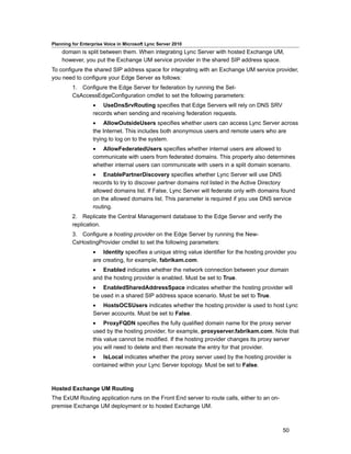 Planning for Enterprise Voice in Microsoft Lync Server 2010
    domain is split between them. When integrating Lync Server with hosted Exchange UM,
    however, you put the Exchange UM service provider in the shared SIP address space.
To configure the shared SIP address space for integrating with an Exchange UM service provider,
you need to configure your Edge Server as follows:
         1. Configure the Edge Server for federation by running the Set-
         CsAccessEdgeConfiguration cmdlet to set the following parameters:
                  • UseDnsSrvRouting specifies that Edge Servers will rely on DNS SRV
                  records when sending and receiving federation requests.
                  • AllowOutsideUsers specifies whether users can access Lync Server across
                  the Internet. This includes both anonymous users and remote users who are
                  trying to log on to the system.
                  • AllowFederatedUsers specifies whether internal users are allowed to
                  communicate with users from federated domains. This property also determines
                  whether internal users can communicate with users in a split domain scenario.
                  • EnablePartnerDiscovery specifies whether Lync Server will use DNS
                  records to try to discover partner domains not listed in the Active Directory
                  allowed domains list. If False, Lync Server will federate only with domains found
                  on the allowed domains list. This parameter is required if you use DNS service
                  routing.
         2. Replicate the Central Management database to the Edge Server and verify the
         replication.
         3. Configure a hosting provider on the Edge Server by running the New-
         CsHostingProvider cmdlet to set the following parameters:
                  • Identity specifies a unique string value identifier for the hosting provider you
                  are creating, for example, fabrikam.com.
                  • Enabled indicates whether the network connection between your domain
                  and the hosting provider is enabled. Must be set to True.
                  • EnabledSharedAddressSpace indicates whether the hosting provider will
                  be used in a shared SIP address space scenario. Must be set to True.
                  • HostsOCSUsers indicates whether the hosting provider is used to host Lync
                  Server accounts. Must be set to False.
                  • ProxyFQDN specifies the fully qualified domain name for the proxy server
                  used by the hosting provider, for example, proxyserver.fabrikam.com. Note that
                  this value cannot be modified. If the hosting provider changes its proxy server
                  you will need to delete and then recreate the entry for that provider.
                  • IsLocal indicates whether the proxy server used by the hosting provider is
                  contained within your Lync Server topology. Must be set to False.



Hosted Exchange UM Routing
The ExUM Routing application runs on the Front End server to route calls, either to an on-
premise Exchange UM deployment or to hosted Exchange UM.



                                                                                              50
 