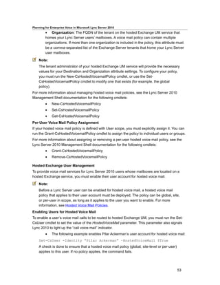 Planning for Enterprise Voice in Microsoft Lync Server 2010
         • Organization: The FQDN of the tenant on the hosted Exchange UM service that
         homes your Lync Server users’ mailboxes. A voice mail policy can contain multiple
         organizations. If more than one organization is included in the policy, this attribute must
         be a comma-separated list of the Exchange Server tenants that home your Lync Server
         user mailboxes.

    Note:
    The tenant administrator of your hosted Exchange UM service will provide the necessary
    values for your Destination and Organization attribute settings. To configure your policy,
    you must run the New-CsHostedVoicemailPolicy cmdlet, or use the Set-
    CsHostedVoicemailPolicy cmdlet to modify one that exists (for example, the global
    policy).
For more information about managing hosted voice mail policies, see the Lync Server 2010
Management Shell documentation for the following cmdlets:
         •    New-CsHostedVoicemailPolicy
         •    Set-CsHostedVoicemailPolicy
         •    Get-CsHostedVoicemailPolicy
Per-User Voice Mail Policy Assignment
If your hosted voice mail policy is defined with User scope, you must explicitly assign it. You can
run the Grant-CsHostedVoicemailPolicy cmdlet to assign the policy to individual users or groups.
For more information about assigning or removing a per-user hosted voice mail policy, see the
Lync Server 2010 Management Shell documentation for the following cmdlets:
         •    Grant-CsHostedVoicemailPolicy
         •    Remove-CsHostedVoicemailPolicy

Hosted Exchange User Management
To provide voice mail services for Lync Server 2010 users whose mailboxes are located on a
hosted Exchange service, you must enable their user account for hosted voice mail.

    Note:
    Before a Lync Server user can be enabled for hosted voice mail, a hosted voice mail
    policy that applies to their user account must be deployed. The policy can be global, site,
    or per-user in scope, as long as it applies to the user you want to enable. For more
    information, see Hosted Voice Mail Policies.
Enabling Users for Hosted Voice Mail
To enable a user’s voice mail calls to be routed to hosted Exchange UM, you must run the Set-
CsUser cmdlet to set the value of the HostedVoiceMail parameter. This parameter also signals
Lync 2010 to light up the “call voice mail” indicator.
         •    The following example enables Pilar Ackerman’s user account for hosted voice mail:
    Set-CsUser -Identity “Pilar Ackerman” –HostedVoiceMail $True
    A check is done to ensure that a hosted voice mail policy (global, site-level or per-user)
    applies to this user. If no policy applies, the command fails.




                                                                                                 53
 