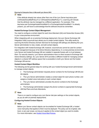 Planning for Enterprise Voice in Microsoft Lync Server 2010
    Note:
    If the attribute already has values other than one of the Lync Server key/value pairs
    (CSHostedVoiceMailPolicy=0 or CSHostedVoiceMailPolicy=1), a warning will indicate
    that the attribute may be managed by a different application. For example, if the
    key/value pair ExchangeHostedVoiceMail=0 or ExchangeHostedVoiceMail=1 is already
    present, you will have to acknowledge that the attribute should be overwritten.

Hosted Exchange Contact Object Management
You need to configure a contact object for each Auto Attendant (AA) and Subscriber Access (SA)
in your cross-premise environment.
When integrating with an on-premise Exchange deployment, the Lync Server Exchange UM
Integration Utility (ocsumutil.exe) allows you to create contact objects. This utility works by
scanning the Active Directory Domain Services for Exchange UM settings and allowing the Lync
Server administrator to view, create, and edit contact objects.
For integration with hosted Exchange UM, however, ocsumutil.exe cannot be used for contact
object management because of its Active Directory dependency. In a cross-premise environment,
Lync Server and hosted Exchange UM are installed in separate forests with no trust between
them. For security reasons, Lync Server administrators have no direct access to Exchange UM
Active Directory settings. So, Lync Server 2010 provides a different model for managing contact
objects in a shared SIP address space that is accessible to both Lync Server and the hosted
Exchange UM service.
Hosted Contact Object Workflow
The following are the general steps for working with your hosted Exchange tenant administrator
to manage contact objects:
         • The Exchange administrator requests phone numbers for the Exchange UM SA and
         AA objects.
         • The Lync Server administrator creates a contact object for each phone number, and
         assigns a hosted voice mail policy to each contact object.
         • The Lync Server administrator provides the phone numbers to the Exchange
         administrator.
         • The Exchange administrator assigns the phone numbers to appropriate Exchange
         UM Dial Plans and Auto Attendants.

    Note:
    There is no need to configure any Lync Server dial plan settings on the contact objects,
    as you do with on-premise deployments.
Configuring Hosted Contact Objects

    Note:
    Before Lync Server contact objects can be enabled for hosted Exchange UM, a hosted
    voice mail policy that applies to them must be deployed. The policy can be of global, site-
    level, or per-user scope, as long as it applies to the contact object you want to enable.
    For more information, see Hosted Voice Mail Policies.



                                                                                               55
 