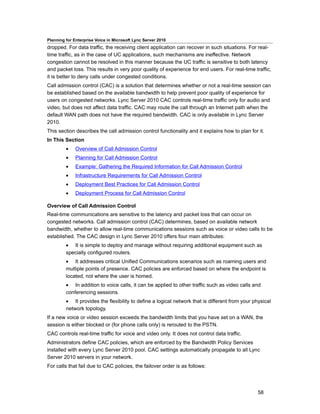 Planning for Enterprise Voice in Microsoft Lync Server 2010
dropped. For data traffic, the receiving client application can recover in such situations. For real-
time traffic, as in the case of UC applications, such mechanisms are ineffective. Network
congestion cannot be resolved in this manner because the UC traffic is sensitive to both latency
and packet loss. This results in very poor quality of experience for end users. For real-time traffic,
it is better to deny calls under congested conditions.
Call admission control (CAC) is a solution that determines whether or not a real-time session can
be established based on the available bandwidth to help prevent poor quality of experience for
users on congested networks. Lync Server 2010 CAC controls real-time traffic only for audio and
video, but does not affect data traffic. CAC may route the call through an Internet path when the
default WAN path does not have the required bandwidth. CAC is only available in Lync Server
2010.
This section describes the call admission control functionality and it explains how to plan for it.
In This Section
         •    Overview of Call Admission Control
         •    Planning for Call Admission Control
         •    Example: Gathering the Required Information for Call Admission Control
         •    Infrastructure Requirements for Call Admission Control
         •    Deployment Best Practices for Call Admission Control
         •    Deployment Process for Call Admission Control

Overview of Call Admission Control
Real-time communications are sensitive to the latency and packet loss that can occur on
congested networks. Call admission control (CAC) determines, based on available network
bandwidth, whether to allow real-time communications sessions such as voice or video calls to be
established. The CAC design in Lync Server 2010 offers four main attributes:
         • It is simple to deploy and manage without requiring additional equipment such as
         specially configured routers.
         • It addresses critical Unified Communications scenarios such as roaming users and
         multiple points of presence. CAC policies are enforced based on where the endpoint is
         located, not where the user is homed.
         • In addition to voice calls, it can be applied to other traffic such as video calls and
         conferencing sessions.
         • It provides the flexibility to define a logical network that is different from your physical
         network topology.
If a new voice or video session exceeds the bandwidth limits that you have set on a WAN, the
session is either blocked or (for phone calls only) is rerouted to the PSTN.
CAC controls real-time traffic for voice and video only. It does not control data traffic.
Administrators define CAC policies, which are enforced by the Bandwidth Policy Services
installed with every Lync Server 2010 pool. CAC settings automatically propagate to all Lync
Server 2010 servers in your network.
For calls that fail due to CAC policies, the failover order is as follows:




                                                                                                 58
 