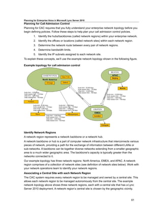 Planning for Enterprise Voice in Microsoft Lync Server 2010
Planning for Call Admission Control
Planning for CAC requires that you fully understand your enterprise network topology before you
begin defining policies. Follow these steps to help plan your call admission control policies.
         1. Identify the hubs/backbones (called network regions) within your enterprise network.
         2. Identify the offices or locations (called network sites) within each network region.
         3. Determine the network route between every pair of network regions.
         4. Determine bandwidth limits.
         5. Identify the IP subnets assigned to each network site.
To explain these concepts, we’ll use the example network topology shown in the following figure.

Example topology for call admission control




Identify Network Regions
A network region represents a network backbone or a network hub.
A network backbone or hub is a part of computer network infrastructure that interconnects various
pieces of network, providing a path for the exchange of information between different LANs or
sub-networks. A backbone can tie together diverse networks extending from a smaller geographic
area to a much wider geographic area. The backbone's capacity is typically greater than the
networks connected to it.
Our example topology has three network regions: North America, EMEA, and APAC. A network
region comprises of a collection of network sites (see definition of network sites below). Work with
your network operations team to identify your network regions.
Associating a Central Site with each Network Region
The CAC system requires every network region to be managed and owned by a central site. This
allows each network region to be managed autonomously from the central site. The example
network topology above shows three network regions, each with a central site that has a Lync
Server 2010 deployment. A network region’s central site is chosen by the geographic vicinity.



                                                                                              61
 