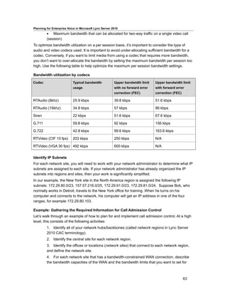 Planning for Enterprise Voice in Microsoft Lync Server 2010
         • Maximum bandwidth that can be allocated for two-way traffic on a single video call
         (session)
To optimize bandwidth utilization on a per session basis, it’s important to consider the type of
audio and video codecs used. It is important to avoid under-allocating sufficient bandwidth for a
codec. Conversely, if you want to limit media from using a codec that requires more bandwidth,
you don’t want to over-allocate the bandwidth by setting the maximum bandwidth per session too
high. Use the following table to help optimize the maximum per session bandwidth settings.

Bandwidth utilization by codecs

Codec                      Typical bandwidth            Upper bandwidth limit   Upper bandwidth limit
                           usage                        with no forward error   with forward error
                                                        correction (FEC)        correction (FEC)

RTAudio (8khz)             25.9 kbps                    39.8 kbps               51.6 kbps

RTAudio (16khz)            34.8 kbps                    57 kbps                 86 kbps

Siren                      22 kbps                      51.6 kbps               67.6 kbps

G.711                      59.8 kbps                    92 kbps                 156 kbps

G.722                      42.8 kbps                    99.6 kbps               163.6 kbps

RTVideo (CIF 15 fps)       203 kbps                     250 kbps                N/A

RTVideo (VGA 30 fps) 492 kbps                           600 kbps                N/A


Identify IP Subnets
For each network site, you will need to work with your network administrator to determine what IP
subnets are assigned to each site. If your network administrator has already organized the IP
subnets into regions and sites, then your work is significantly simplified.
In our example, the New York site in the North America region is assigned the following IP
subnets: 172.29.80.0/23, 157.57.216.0/25, 172.29.91.0/23, 172.29.81.0/24. Suppose Bob, who
normally works in Detroit, travels to the New York office for training. When he turns on his
computer and connects to the network, his computer will get an IP address in one of the four
ranges, for example 172.29.80.103.

Example: Gathering the Required Information for Call Admission Control
Let’s walk through an example of how to plan for and implement call admission control. At a high
level, this consists of the following activities:
         1. Identify all of your network hubs/backbones (called network regions in Lync Server
         2010 CAC terminology).
         2. Identify the central site for each network region.
         3. Identify the offices or locations (network sites) that connect to each network region,
         and define the network site.
         4. For each network site that has a bandwidth-constrained WAN connection, describe
         the bandwidth capacities of the WAN and the bandwidth limits that you want to set for



                                                                                                   63
 