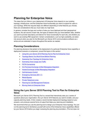Planning for Enterprise Voice
The steps that you follow in your deployment of Enterprise Voice depend on your existing
topology, infrastructure, and the Enterprise Voice functionality you want to support for users in
your topology. While the required steps are different depending on what features you choose,
there are considerations that you must make at a high level.
In general, consider the type and number of sites you have deployed and their geographical
locations, the call volume of each site, the types of network links you have between sites, whether
you want to provide redundancy and failover for Voice functionality for each site, and whether you
want to use existing PBX equipment. Certain considerations, such as high availability, are taken
into account when you plan for the Microsoft Lync Server 2010 communications software as a
whole and are reiterated in topics throughout this section as needed.


Planning Considerations
For planning decisions that pertain to the deployment of a particular Enterprise Voice capability or
deployment scenario or component, consult the topics in this section:
        •   Using the Lync Server 2010 Planning Tool to Plan for Enterprise Voice
        •   Topology Basics You Must Know Before Planning
        •   Assessing Your Topology for Enterprise Voice
        •   Estimating Voice Usage and Traffic
        •   PSTN Connectivity
        •   On-Premises Exchange Unified Messaging Integration
        •   Hosted Exchange Unified Messaging Integration
        •   Call Admission Control
        •   Emergency Services (E9-1-1)
        •   Media Bypass
        •   Private Telephone Lines
        •   Planning for Call Management Features
        •   Moving Users to Enterprise Voice


Using the Lync Server 2010 Planning Tool to Plan for Enterprise
Voice
Microsoft Lync Server 2010, Planning Tool is a wizard that interactively asks you a series of
questions about your organization, the Lync Server 2010 features you want to enable, and your
capacity planning needs. It then creates a recommended deployment topology based on your
answers, and produces several forms of output that helps your planning and installation.
We recommend that you use the planning tool to design your Enterprise Voice topology. You can
run the planning tool to familiarize yourself with some of the Enterprise Voice capabilities offered
by Lync Server 2010 before you begin reviewing the planning documentation. (The tool does not



                                                                                                       1
 