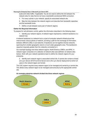 Planning for Enterprise Voice in Microsoft Lync Server 2010
         audio and video traffic, if applicable. You do not need to define the link between the
         network sites for sites that do not have a bandwidth-constrained WAN connection.
         5. For every subnet in your network, specify its associated network site.
         6. Map the links between the network regions and describe their bandwidth capacities
         and the bandwidth limits.
         7. Define a route between every pair of network regions.
Gather the Required Information
To prepare for call admission control, gather the information described in the following steps:
         1. Identify your network regions. A network region represents a network backbone or a
         network hub.
    A network backbone or a network hub is a part of computer network infrastructure that
    interconnects various pieces of network, providing a path for the exchange of information
    between different LANs or sub-networks. A backbone can tie together diverse networks
    spanning from smaller geographic area to a much wider geographic area. The backbone's
    capacity is typically greater than the networks connected to it.
    Our example topology has three network regions: North America, EMEA, and APAC. A
    network region comprises of a collection of network sites (see definition of network sites
    below). Work with your network operations team to define the network regions for your
    enterprise.
         2. Identify each network region’s associated central site. A central site contains at least
         one Lync Server 2010 Front End Server and is the Lync Server deployment at which all
         users in the network region are homed.
    The CAC system requires every network region to be managed and owned by a central site.
    This allows every network region to be managed autonomously by the appropriate central
    site.

    An example enterprise network divided into three network regions




                                                                                                  64
 