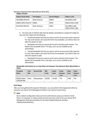 Planning for Enterprise Voice in Microsoft Lync Server 2010
    Region Routes

    Region Route Name           First Region                  Second Region             Region Links

    NA-EMEA-ROUTE               North America                 EMEA                      NA-EMEA-LINK

    EMEA-APAC-ROUTE EMEA                                      APAC                      EMEA-APAC-LINK

    NA-APAC-ROUTE               North America                 APAC                      NA-EMEA-LINK,
                                                                                        EMEA-APAC-LINK


         9. For every pair of network sites that are directly connected by a single link (called an
         inter-site link), determine the following:
                  • Overall bandwidth limit that you want to set for all concurrent audio sessions.
                  If a new audio session will cause this limit to be exceeded, Lync Server does not
                  allow the session to start.
                  • Bandwidth limit that you want to set for each individual audio session. The
                  default CAC bandwidth limit is 175 kbps, but it can be modified by the
                  administrator.
                  • Overall bandwidth limit that you want to set for all concurrent video sessions.
                  If a new video session will cause this limit to be exceeded, Lync Server does not
                  allow the session to start.
                  • Bandwidth limit that you want to set for each individual video session. The
                  default CAC bandwidth limit is 700 kbps, but it can be modified by the
                  administrator.

    Bandwidth Information for an Inter-Site Link between Two Network Sites (Bandwidth in
    kbps)

    Crosslink          First      Second Site       BW           Audio        Audio       Video    Video
    Name               Site                         Limit        Limit        Session     Limit    Session
                                                                              Limit                Limit

    RENO-ALBU-         Reno       Albuquerque       20,000       12,000       175         5,000    700
    CROSSLINK


Next Steps
After you have gathered the required information, you can perform CAC deployment either by
using the Lync Server 2010 Management Shell or Lync Server Control Panel.

    Note:
    Some network configuration tasks cannot be performed by using Lync Server Control
    Panel. For example, to create subnets and inter-site links, refer to the Lync Server 2010
    Management Shell documentation for the New-CsNetworkSubnet and New-
    CsNetworkIntersitePolicy.




                                                                                                       70
 