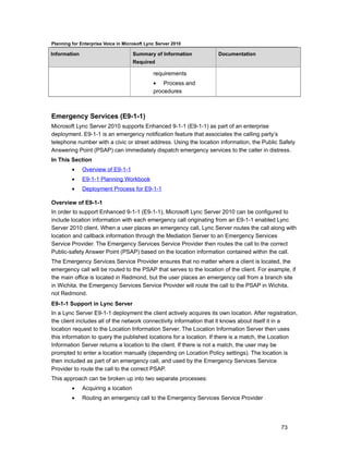 Planning for Enterprise Voice in Microsoft Lync Server 2010

Information                          Summary of Information         Documentation
                                     Required

                                              requirements
                                              • Process and
                                              procedures



Emergency Services (E9-1-1)
Microsoft Lync Server 2010 supports Enhanced 9-1-1 (E9-1-1) as part of an enterprise
deployment. E9-1-1 is an emergency notification feature that associates the calling party’s
telephone number with a civic or street address. Using the location information, the Public Safety
Answering Point (PSAP) can immediately dispatch emergency services to the caller in distress.
In This Section
         •    Overview of E9-1-1
         •    E9-1-1 Planning Workbook
         •    Deployment Process for E9-1-1

Overview of E9-1-1
In order to support Enhanced 9-1-1 (E9-1-1), Microsoft Lync Server 2010 can be configured to
include location information with each emergency call originating from an E9-1-1 enabled Lync
Server 2010 client. When a user places an emergency call, Lync Server routes the call along with
location and callback information through the Mediation Server to an Emergency Services
Service Provider. The Emergency Services Service Provider then routes the call to the correct
Public-safety Answer Point (PSAP) based on the location information contained within the call.
The Emergency Services Service Provider ensures that no matter where a client is located, the
emergency call will be routed to the PSAP that serves to the location of the client. For example, if
the main office is located in Redmond, but the user places an emergency call from a branch site
in Wichita, the Emergency Services Service Provider will route the call to the PSAP in Wichita,
not Redmond.
E9-1-1 Support in Lync Server
In a Lync Server E9-1-1 deployment the client actively acquires its own location. After registration,
the client includes all of the network connectivity information that it knows about itself it in a
location request to the Location Information Server. The Location Information Server then uses
this information to query the published locations for a location. If there is a match, the Location
Information Server returns a location to the client. If there is not a match, the user may be
prompted to enter a location manually (depending on Location Policy settings). The location is
then included as part of an emergency call, and used by the Emergency Services Service
Provider to route the call to the correct PSAP.
This approach can be broken up into two separate processes:
         •    Acquiring a location
         •    Routing an emergency call to the Emergency Services Service Provider




                                                                                              73
 