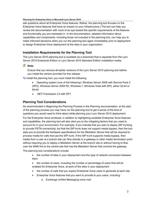 Planning for Enterprise Voice in Microsoft Lync Server 2010
ask questions about all Enterprise Voice features. Rather, the planning tool focuses on the
Enterprise Voice features that have an impact on your infrastructure.) The tool can help you
review the documentation with more of an eye toward the specific requirements of the features
and functionality you are interested in. In the documentation, detailed information about
capabilities and components, including those not included in the planning tool, can help you to
make informed decisions when you run the planning tool again immediately prior to deployment
to design Enterprise Voice deployment at the sites in your organization.


Installation Requirements for the Planning Tool
The Lync Server 2010 planning tool is available as a download that is separate from the Lync
Server 2010 Enterprise Edition or Lync Server 2010 Standard Edition installation media.

    Note:
    Ensure that you remove all earlier versions of the Lync Server 2010 planning tool before
    you install the version provided for this release.
To install the planning tool, you must install the following:
         • Operating system (one of the following): Windows Server 2008 with Service Pack 2
         (SP2), Windows Server 2008 R2, Windows 7, Windows Vista with SP2, either 32-bit or
         64-bit
         •    .NET Framework 3.5 with SP1


Planning Tool Considerations
As recommended in Beginning the Planning Process in the Planning documentation, at the start
of the planning process you may have run the planning tool to get a sense of the kind of
questions you would need to think about while planning your Lync Server 2010 deployment.
For the Enterprise Voice workload, in addition to highlighting available Enterprise Voice features
and capabilities, the planning tool will also alert you to the mitigating factors that you need to
account for in your environment. For example, if you indicate that you plan to deploy SIP trunking
to provide PSTN connectivity, but that the SIP trunk does not support media bypass, then the tool
asks you to provide the hardware specifications for the Mediation Server that will be required to
process media for calls that use the SIP trunk. If the SIP trunk supports media bypass, then
media from a user at a branch site can flow directly to a gateway or other media termination point
without requiring you to deploy a Mediation Server at the branch site or without having to flow
over the WAN link to the central site that has the Mediation Server that controls the gateway.
The planning tool considerations include:
         • the number of sites in your deployment and the type of network connection between
         them
         • the number of users, including the number or percentage of users that will be
         enabled for Enterprise Voice, at each of the sites in your deployment
         •    the number of calls that you expect Enterprise Voice users to generate at each site
         •    Enterprise Voice features that you want to provide to your users, including:
                  a. Exchange Unified Messaging voice mail



                                                                                               2
 