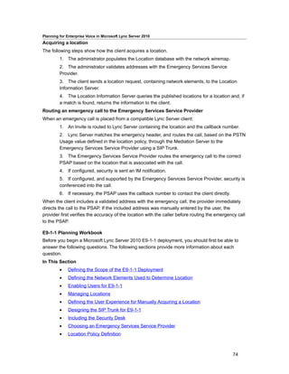 Planning for Enterprise Voice in Microsoft Lync Server 2010
Acquiring a location
The following steps show how the client acquires a location.
         1. The administrator populates the Location database with the network wiremap.
         2. The administrator validates addresses with the Emergency Services Service
         Provider.
         3. The client sends a location request, containing network elements, to the Location
         Information Server.
         4. The Location Information Server queries the published locations for a location and, if
         a match is found, returns the information to the client.
Routing an emergency call to the Emergency Services Service Provider
When an emergency call is placed from a compatible Lync Server client:
         1. An Invite is routed to Lync Server containing the location and the callback number.
         2. Lync Server matches the emergency header, and routes the call, based on the PSTN
         Usage value defined in the location policy, through the Mediation Server to the
         Emergency Services Service Provider using a SIP Trunk.
         3. The Emergency Services Service Provider routes the emergency call to the correct
         PSAP based on the location that is associated with the call.
         4. If configured, security is sent an IM notification.
         5. If configured, and supported by the Emergency Services Service Provider, security is
         conferenced into the call.
         6. If necessary, the PSAP uses the callback number to contact the client directly.
When the client includes a validated address with the emergency call, the provider immediately
directs the call to the PSAP. If the included address was manually entered by the user, the
provider first verifies the accuracy of the location with the caller before routing the emergency call
to the PSAP.

E9-1-1 Planning Workbook
Before you begin a Microsoft Lync Server 2010 E9-1-1 deployment, you should first be able to
answer the following questions. The following sections provide more information about each
question.
In This Section
         •    Defining the Scope of the E9-1-1 Deployment
         •    Defining the Network Elements Used to Determine Location
         •    Enabling Users for E9-1-1
         •    Managing Locations
         •    Defining the User Experience for Manually Acquiring a Location
         •    Designing the SIP Trunk for E9-1-1
         •    Including the Security Desk
         •    Choosing an Emergency Services Service Provider
         •    Location Policy Definition



                                                                                               74
 