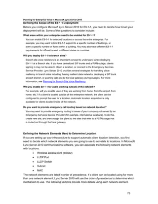 Planning for Enterprise Voice in Microsoft Lync Server 2010
Defining the Scope of the E9-1-1 Deployment
Before you configure Microsoft Lync Server 2010 for E9-1-1, you need to decide how broad your
deployment will be. Some of the questions to consider include:
What areas within your enterprise need to be enabled for E9-1-1?
  You can enable E9-1-1 for selected locations or across the entire enterprise. For
  example, you may want to limit E9-1-1 support to a specific number of buildings, or
  even a specific number of floors within a building. You may also have different E9-1-1
  requirements for offices located in different states or countries.

Will you deploy E9-1-1 to branch sites?
  Branch-site voice resiliency is an important concept to understand when deploying
  E9-1-1 at a Branch site. If you have centralized SIP trunks and a WAN outage, clients
  signing in may not be able to obtain a location, or connect to the Emergency Services
  Service Provider. Lync Server 2010 provides several strategies for handling Voice
  resiliency in branch sites including: having resilient data networks, deploying a SIP trunk
  at each branch, or pushing calls out to the local gateway during outages. For more
  information, see Planning for Branch-Site Voice Resiliency.

Will you enable E9-1-1 for users working outside of the network?
  For example, will you enable users if they are working from home, from the airport, from
  home, etc.? If a client is located outside of the enterprise network, the client can be
  configured to prompt the user for a location. Automatic location acquisition is only
  available for clients located inside of the network.

Do you want to provide emergency call routing based on network location?
  You may want to provide emergency routing to areas of your company not served by an
  Emergency Services Service Provider (for example, international locations). To do this,
  create new site, and then assign dial plans to the sites that refer to a PSTN usage that
  is routed out through the local gateway.



Defining the Network Elements Used to Determine Location
If you are setting up your infrastructure to support automatic client location detection, you first
need to decide which network elements you are going to use to correlate to locations. In Microsoft
Lync Server 2010 communications software, you can associate the following network elements
with locations:
         •    Wireless access point (BSSID)
         •    LLDP Port
         •    LLDP Switch
         •    Subnet
         •    MAC
The network elements are listed in order of precedence. If a client can be located using for more
than one network element, Lync Server 2010 will use the order of precedence to determine which
mechanism to use. The following sections provide more details using each network element.



                                                                                                75
 