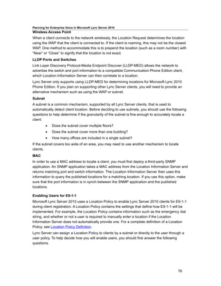 Planning for Enterprise Voice in Microsoft Lync Server 2010
Wireless Access Point
When a client connects to the network wirelessly, the Location Request determines the location
using the WAP that the client is connected to. If the client is roaming, this may not be the closest
WAP. One method to accommodate this is to prepend the location (such as a room number) with
“Near” or “Close” to signify that the location is not exact.
LLDP Ports and Switches
Link Layer Discovery Protocol-Media Endpoint Discover (LLDP-MED) allows the network to
advertise the switch and port information to a compatible Communication Phone Edition client,
which Location Information Server can then correlate to a location.
Lync Server only supports using LLDP-MED for determining locations for Microsoft Lync 2010
Phone Edition. If you plan on supporting other Lync Server clients, you will need to provide an
alternative mechanism such as using the WAP or subnet.
Subnet
A subnet is a common mechanism, supported by all Lync Server clients, that is used to
automatically detect client location. Before deciding to use subnets, you should use the following
questions to help determine if the granularity of the subnet is fine enough to accurately locate a
client:
         •    Does the subnet cover multiple floors?
         •    Does the subnet cover more than one building?
         •    How many offices are included in a single subnet?
If the subnet covers too wide of an area, you may need to use another mechanism to locate
clients.
MAC
In order to use a MAC address to locate a client, you must first deploy a third-party SNMP
application. An SNMP application takes a MAC address from the Location Information Server and
returns matching port and switch information. The Location Information Server then uses this
information to query the published locations for a matching location. If you use this option, make
sure that the port information is in synch between the SNMP application and the published
locations.

Enabling Users for E9-1-1
Microsoft Lync Server 2010 uses a Location Policy to enable Lync Server 2010 clients for E9-1-1
during client registration. A Location Policy contains the settings that define how E9-1-1 will be
implemented. For example, the Location Policy contains information such as the emergency dial
string, and whether or not a user is required to manually enter a location if the Location
Information Server does not automatically provide one. For a complete definition of a Location
Policy, see Location Policy Definition.
Lync Server can assign a Location Policy to clients by a subnet or directly to the user through a
user policy. To help decide how you will enable users, you should first answer the following
questions.




                                                                                              76
 