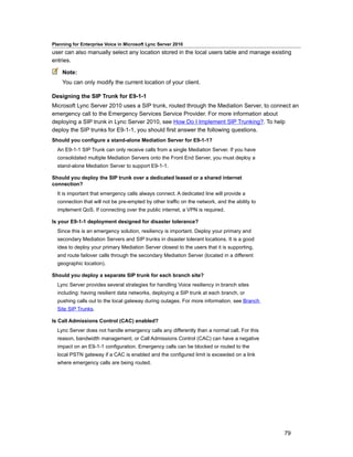 Planning for Enterprise Voice in Microsoft Lync Server 2010
user can also manually select any location stored in the local users table and manage existing
entries.

    Note:
    You can only modify the current location of your client.

Designing the SIP Trunk for E9-1-1
Microsoft Lync Server 2010 uses a SIP trunk, routed through the Mediation Server, to connect an
emergency call to the Emergency Services Service Provider. For more information about
deploying a SIP trunk in Lync Server 2010, see How Do I Implement SIP Trunking?. To help
deploy the SIP trunks for E9-1-1, you should first answer the following questions.
Should you configure a stand-alone Mediation Server for E9-1-1?
  An E9-1-1 SIP Trunk can only receive calls from a single Mediation Server. If you have
  consolidated multiple Mediation Servers onto the Front End Server, you must deploy a
  stand-alone Mediation Server to support E9-1-1.

Should you deploy the SIP trunk over a dedicated leased or a shared internet
connection?
  It is important that emergency calls always connect. A dedicated line will provide a
  connection that will not be pre-empted by other traffic on the network, and the ability to
  implement QoS. If connecting over the public internet, a VPN is required.

Is your E9-1-1 deployment designed for disaster tolerance?
  Since this is an emergency solution, resiliency is important. Deploy your primary and
  secondary Mediation Servers and SIP trunks in disaster tolerant locations. It is a good
  idea to deploy your primary Mediation Server closest to the users that it is supporting,
  and route failover calls through the secondary Mediation Server (located in a different
  geographic location).

Should you deploy a separate SIP trunk for each branch site?
  Lync Server provides several strategies for handling Voice resiliency in branch sites
  including: having resilient data networks, deploying a SIP trunk at each branch, or
  pushing calls out to the local gateway during outages. For more information, see Branch
  Site SIP Trunks.

Is Call Admissions Control (CAC) enabled?
  Lync Server does not handle emergency calls any differently than a normal call. For this
  reason, bandwidth management, or Call Admissions Control (CAC) can have a negative
  impact on an E9-1-1 configuration. Emergency calls can be blocked or routed to the
  local PSTN gateway if a CAC is enabled and the configured limit is exceeded on a link
  where emergency calls are being routed.




                                                                                               79
 