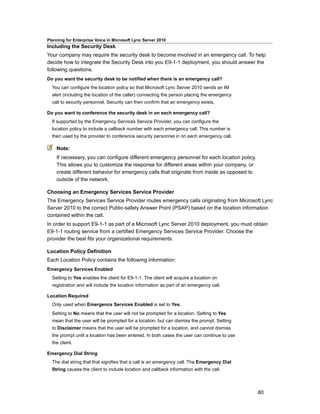 Planning for Enterprise Voice in Microsoft Lync Server 2010
Including the Security Desk
Your company may require the security desk to become involved in an emergency call. To help
decide how to integrate the Security Desk into you E9-1-1 deployment, you should answer the
following questions.
Do you want the security desk to be notified when there is an emergency call?
  You can configure the location policy so that Microsoft Lync Server 2010 sends an IM
  alert (including the location of the caller) connecting the person placing the emergency
  call to security personnel. Security can then confirm that an emergency exists.

Do you want to conference the security desk in on each emergency call?
  If supported by the Emergency Services Service Provider, you can configure the
  location policy to include a callback number with each emergency call. This number is
  then used by the provider to conference security personnel in on each emergency call.

    Note:
    If necessary, you can configure different emergency personnel for each location policy.
    This allows you to customize the response for different areas within your company, or
    create different behavior for emergency calls that originate from inside as opposed to
    outside of the network.

Choosing an Emergency Services Service Provider
The Emergency Services Service Provider routes emergency calls originating from Microsoft Lync
Server 2010 to the correct Public-safety Answer Point (PSAP) based on the location information
contained within the call.
In order to support E9-1-1 as part of a Microsoft Lync Server 2010 deployment, you must obtain
E9-1-1 routing service from a certified Emergency Services Service Provider. Choose the
provider the best fits your organizational requirements.

Location Policy Definition
Each Location Policy contains the following information:
Emergency Services Enabled
  Setting to Yes enables the client for E9-1-1. The client will acquire a location on
  registration and will include the location information as part of an emergency call.

Location Required
  Only used when Emergence Services Enabled is set to Yes.
  Setting to No means that the user will not be prompted for a location. Setting to Yes
  mean that the user will be prompted for a location, but can dismiss the prompt. Setting
  to Disclaimer means that the user will be prompted for a location, and cannot dismiss
  the prompt until a location has been entered. In both cases the user can continue to use
  the client.

Emergency Dial String
  The dial string that that signifies that a call is an emergency call. The Emergency Dial
  String causes the client to include location and callback information with the call.



                                                                                              80
 