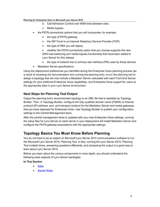 Planning for Enterprise Voice in Microsoft Lync Server 2010
                  b. Call Admission Control over WAN links between sites
                  c.   Media bypass
         •    the PSTN connectivity options that you will incorporate, for example:
                  •    the type of PSTN gateway
                  •    the SIP Trunk to an Internet Telephony Service Provider (ITSP)
                  •    the type of PBX you will deploy
                  • whether the PSTN connectivity option that you choose supports the new
                  DNS load balancing and media bypass functionality that have been added to
                  Lync Server for this release
                  •    the type of network line or primary rate interface (PRI) used by those devices
         •    Mediation Server specifications
Using the deployment preferences you identified during the Enterprise Voice planning process (as
a result of reviewing the documentation and running the planning tool), re-run the planning tool to
design a topology that will now include a Mediation Server collocated with each Front End Server,
settings for your preferred Enterprise Voice capabilities, and Enterprise Voice support for users at
the appropriate sites in your Lync Server environment.


Next Steps for Planning Tool Output
Output the planning tool’s recommended topology to an XML file that is readable by Topology
Builder. Then, in Topology Builder, configure the fully qualified domain name (FQDN) or Internet
protocol (IP) address, port, and transport protocol for the Mediation Server and media gateways
that you have deployed for Enterprise Voice. Use Topology Builder to publish your configuration
settings to the Central Management store.
After the central management store is updated with your new Enterprise Voice settings, running
the setup files for Lync Server on each server in your deployment will install Mediation Server and
configure the PSTN gateway associations with the appropriate settings.


Topology Basics You Must Know Before Planning
You do not have to be an expert on Microsoft Lync Server 2010 communications software to run
the Microsoft Lync Server 2010, Planning Tool. In fact, running the Lync Server 2010, Planning
Tool multiple times, answering questions differently, and comparing the output is a good way to
learn about Lync Server 2010.
Before you learn about the various components in more depth, you should understand the
following basic aspects of Lync Server topologies.
In This Section
         •    Sites
         •    Server Roles




                                                                                                3
 